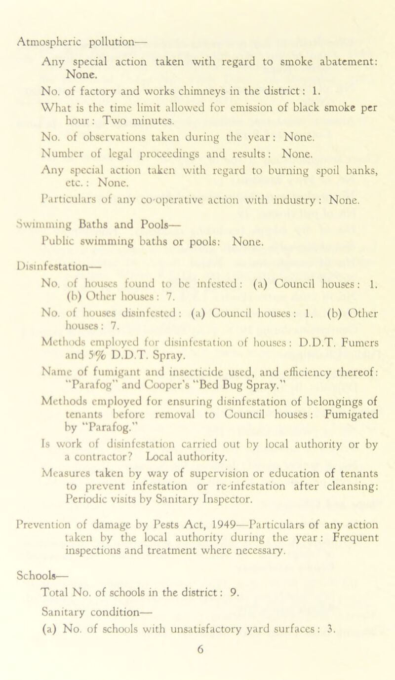 Atmospheric pollution— Any special action taken with regard to smoke abatement: None. No. of factory and works chimneys in the district: 1. What is the time limit allowed for emission of black smoke per hour: Two minutes. No. of observations taken during the year: None. Number of legal proceedings and results: None. Any special action taken with regard to burning spoil banks, etc.: None. Particulars of any co-operative action with industry: None. Swimming Baths and Pools— Public swimming baths or pools: None. Disinfestation— No. of houses found to be infested: (a) Council houses: 1. (b) Other houses : 7. No. of houses disinfested: (a) Council houses: 1. (b) Other houses: 7. Methods employed for disinfestation of houses: D.D.T. Fumcrs and 5'% D.D.T. Spray. Name of fumigant and insecticide used, and efficiency thereof: “Parafog” and Cooper’s “Bed Bug Spray.” Methods employed for ensuring disinfestation of belongings of tenants before removal to Council houses: Fumigated by “Parafog.” Is work of disinfestation carried out by local authority or by a contractor? Local authority. Measures taken by way of supervision or education of tenants to prevent infestation or re-infestation after cleansing: Periodic visits by Sanitary Inspector. Prevention of damage by Pests Act, 1949—Particulars of any action taken by the local authority during the year: Frequent inspections and treatment where necessary. Schools— Total No. of schools in the district: 9. Sanitary condition— (a) No. of schools with unsatisfactory yard surfaces: 3.