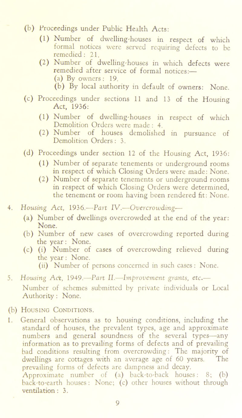 Oi (b) Proceedings under Public Health Acts: (1) Number of dwelling-houses in respect of which formal notices were served requiring defects to be remedied : 21. (2) Number of dwelling-houses in which defects were remedied after service of formal notices:— (a) By owners: 19. (c) Proceedings under sections 11 and 13 of the Housing Act, 1936: (1) Number of dwelling-houses in respect of which Demolition Orders were made : 4. (2) Number of houses demolished in pursuance of Demolition Orders: 3. (d) Proceedings under section 12 of the Housing Act, 1936: (1) Number of separate tenements or underground rooms in respect of which Closing Orders were made: None. (2) Number of separate tenements or underground rooms in respect of which Closing Orders were determined, the tenement or room having been rendered fit: None. 4. Housing Act, 1936.—Part IV.-—Overcrowding-— (a) Number of dwellings overcrowded at the end of the year: None. (b) Number of new cases of overcrowding reported during the year: None. (c) (i) Number of cases of overcrowding relieved during the year: None. (ii) Number of persons concerned in such cases: None. Housing Act, 1949.—Part II.—Improvement grants, etc.— Number of schemes submitted by private individuals or Local Authority: None. (b) Housing Conditions. 1. General observations as to housing conditions, including the standard of houses, the prevalent types, age and approximate numbers and general soundness of the several types—any information as to prevailing forms of defects and of prevailing bad conditions resulting from overcrowding: The majority of dwellings are cottages with an average age of 60 years. The prevailing forms of defects are dampness and decay. Approximate number of (a) back-to-back houses: 8; (b) back-to-earth houses : None; (c) other houses without through ventilation: 3.