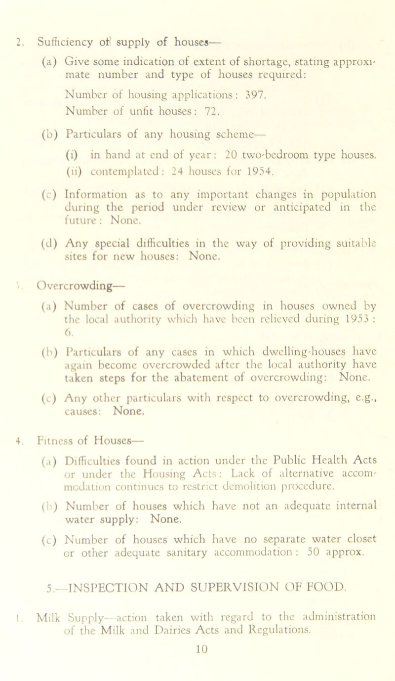 2. Sufficiency oil supply of houses-— (a) Give some indication of extent of shortage, stating approxi- mate number and type of houses required: Number of housing applications: 397. Number of unfit houses: 72. (b) Particulars of any housing scheme— (i) in hand at end of year: 20 tvvo-bedroom type houses. (ii) contemplated : 24 houses for 1954. (c) Information as to any important changes in population during the period under review or anticipated in the future: None. (d) Any special difficulties in the way of providing suitable sites for new houses: None. Overcrowding— (a) Number of cases of overcrowding in houses owned by the local authority which have been relieved during 1953 : 6. (b) Particulars of any cases in which dwelling-houses have again become overcrowded after the local authority have taken steps for the abatement of overcrowding: None. (c) Any other particulars with respect to overcrowding, e.g., causes: None. 4. Fitness of Houses— (a) Difficulties found in action under the Public Health Acts or under the Housing Acts: Lack of alternative accom- modation continues to restrict demolition procedure. (b) Number of houses which have not an adequate internal water supply: None. (c) Number of houses which have no separate water closet or other adequate sanitary accommodation : 50 approx. 5.—INSPECTION AND SUPERVISION OF FOOD. 1. Milk Supply—action taken with regard to the administration of the Milk and Dairies Acts and Regulations.