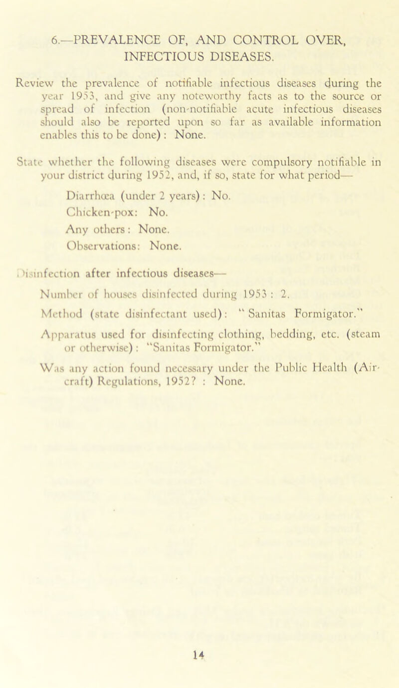 6.—PREVALENCE OF, AND CONTROL OVER, INFECTIOUS DISEASES. Review the prevalence of notifiable infectious diseases during the year 1953, and give any noteworthy facts as to the source or spread of infection (non-notifiable acute infectious diseases should also be reported upon so far as available information enables this to be done) : None. State whether the following diseases were compulsory notifiable in your district during 1952, and, if so, state for what period— Diarrhoea (under 2 years): No. Chicken-pox: No. Any others: None. Observations: None. , >i. infection after infectious diseases— Number of houses disinfected during 1953 : 2. Method (state disinfectant used): “ Sanitas Formigator.” Apparatus used for disinfecting clothing, bedding, etc. (steam or otherwise): “Sanitas Formigator.” Was any action found necessary under the Public Health (Air- craft) Regulations, 1952? : None.