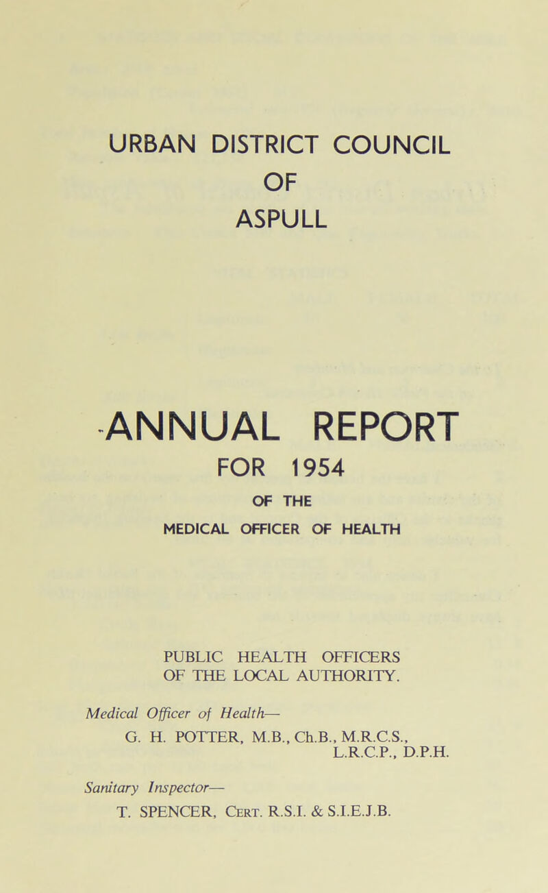 OF ASPULL ANNUAL REPORT FOR 1954 OF THE MEDICAL OFFICER OF HEALTH PUBLIC HEALTH OFFICERS OF THE LOCAL AUTHORITY. Medical Officer of Health— G. H. POTTER, M.B., Ch.B., M.R.C.S., L.R.C.P., D.P.H. Sanitary Inspector— T. SPENCER, Cert. R.S.I. & S.I.E.J.B.