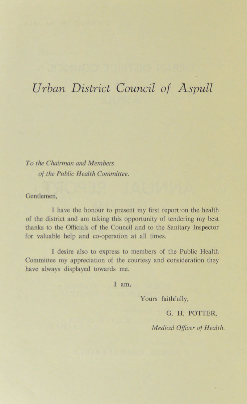 Urban District Council of Aspull To the Chairman and Members of the Public Health Committee. Gentlemen, I have ihc honour to present my first report on the health of the district and am taking this opportunity of tendering my best thanks to the Officials of the Council and to the Sanitary Inspector for valuable help and co-operation at all times. I desire also to express to members of the Public Health Committee my appreciation of the courtesy and consideration they have always displayed towards me. I am. Yours faithfully, G. H. POTTER, Medical Officer of Health.