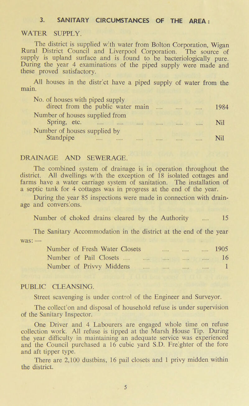 3. SANITARY CIRCUMSTANCES OF THE AREA: WATER SUPPLY. The district is supplied with water from Bolton Corporation, Wigan Rural District Council and Liverpool Corporation. The source of supply is upland surface and is found to be bacteriologjcally pure. During the year 4 examinations of the piped supply were made and these proved satisfactory. All houses in the distr'ct have a piped supply of water from the main. No. of houses with piped supply direct from the public water main 1984 Number of houses supplied from Spring, etc Nil Number of houses supplied by Standpipe Nil DRAINAGE AND SEWERAGE. The combined system of drainage is in operation throughout the district. All dwellings w'th the exception of 18 isolated cottages and farms have a water carriage system of sanitation. The installation of a septic tank for 4 cottages was in progress at the end of the year. During the year 85 inspections were made in connection with drain- age and conversions. Number of choked drains cleared by the Authority 15 The Sanitary Accommodation in the district at the end of the year was: — Number of Fresh Water Closets 1905 Number of Pail Closets 16 Number of Privvy Middens 1 PUBLIC CLEANSING. Street scavenging is under control of the Engineer and Surveyor. The collect'on and disposal of household refuse is under supervision of the Sanitary Inspector. One Driver and 4 Labourers are engaged whole time on refuse collection work. All refuse is tipped at the Marsh House Tip. During the year difficulty in maintaining an adequate service was experienced and the Council purchased a 16 cubic yard S.D. Freighter of the fore and aft tipper type. There are 2,100 dustbins, 16 pail closets and 1 privy midden within the district.