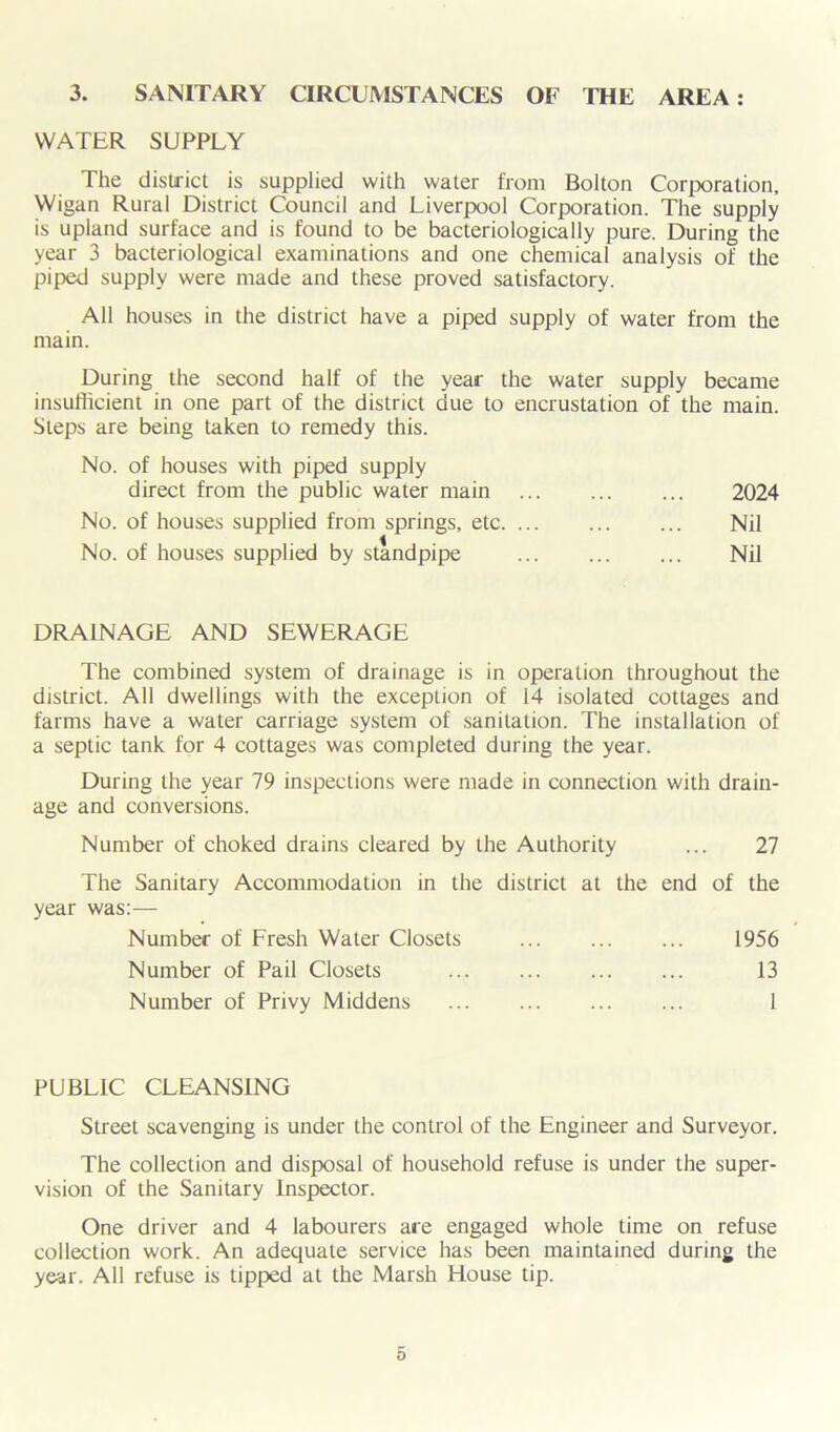 3. SANITARY CIRCUMSTANCES OF THE AREA: WATER SUPPLY The district is supplied with water from Bolton Corporation, Wigan Rural District Council and Liverpool Corporation. The supply is upland surface and is found to be bacteriologically pure. During the year 3 bacteriological examinations and one chemical analysis of the piped supply were made and these proved satisfactory. All houses in the district have a piped supply of water from the main. During the second half of the year the water supply became insufficient in one part of the district due to encrustation of the main. Steps are being taken to remedy this. No. of houses with piped supply direct from the public water main No. of houses supplied from springs, etc. ... No. of houses supplied by standpipe DRAINAGE AND SEWERAGE The combined system of drainage is in operation throughout the district. All dwellings with the exception of 14 isolated cottages and farms have a water carriage system of sanitation. The installation of a septic tank for 4 cottages was completed during the year. During the year 79 inspections were made in connection with drain- age and conversions. Number of choked drains cleared by the Authority ... 27 The Sanitary Accommodation in the district at the end of the year was:— Number of Fresh Water Closets 1956 Number of Pail Closets 13 Number of Privy Middens 1 2024 Nil Nil PUBLIC CLEANSING Street scavenging is under the control of the Engineer and Surveyor. The collection and disposal of household refuse is under the super- vision of the Sanitary Inspector. One driver and 4 labourers are engaged whole time on refuse collection work. An adequate service has been maintained during the year. All refuse is tipped at the Marsh House tip.