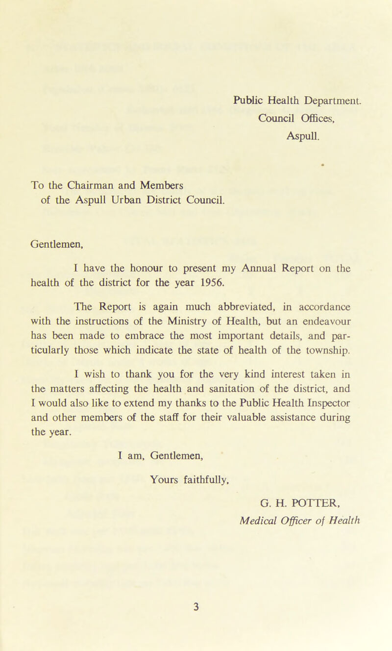 Public Health Department. Council Offices, Aspull. To the Chairman and Members of the Aspull Urban District Council. Gentlemen, I have the honour to present my Annual Report on the health of the district for the year 1956. The Report is again much abbreviated, in accordance with the instructions of the Ministry of Health, but an endeavour has been made to embrace the most important details, and par- ticularly those which indicate the state of health of the township. I wish to thank you for the very kind interest taken in the matters affecting the health and sanitation of the district, and I would also like to extend my thanks to the Public Health Inspector and other members of the staff for their valuable assistance during the year. I am. Gentlemen, Yours faithfully. G. H. POTTER, Medical Officer of Health