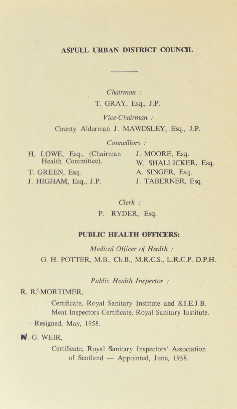 ASPULL URBAN DISTRICT COUNCIL Chairman : T. GRAY, Esq., J.P. Vice-Chairman : County Alderman J. MAWDSLEY, Esq., J.P. Councillors : H. LOWE, Esq., (Chairman Health Committee). T. GREEN, Esq. J. HIGHAM, Esq., J.P. J. MOORE, Esq. W. SHALLICKER, Esq. A. SINGER, Esq. J. TABERNER, Esq. Clerk : P. RYDER, Esq. PUBLIC HEALTH OFFICERS: Medical Officer of Health : G. H. POTTER, M B., Ch.B., M.R.C.S., L.R.C.P. D.P.H. Public Health Inspector : R. RJMORTIMER, Certificate, Royal Sanitary Institute and S.I.E.J.B. Meat Inspectors Certificate, Royal Sanitary Institute. —Resigned, May, 1958. */. G. WEIR, Certificate, Royal Sanitary Inspectors’ Association of Scotland — Appointed, June, 1958.