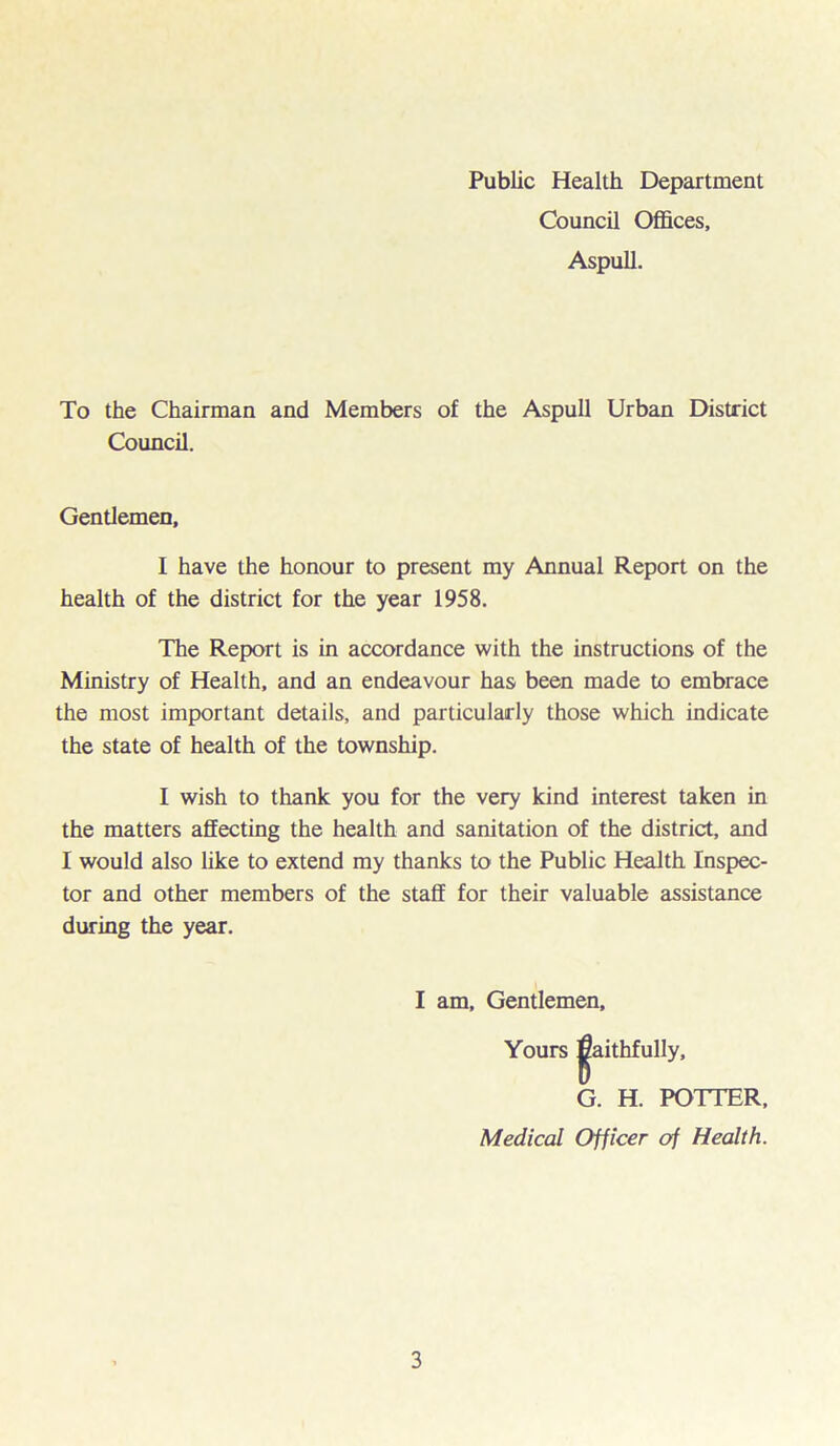 Public Health Department Council Offices, Aspull. To the Chairman and Members of the Aspull Urban District Council. Gentlemen, I have the honour to present my Annual Report on the health of the district for the year 1958. The Report is in accordance with the instructions of the Ministry of Health, and an endeavour has been made to embrace the most important details, and particularly those which indicate the state of health of the township. I wish to thank you for the very kind interest taken in the matters affecting the health and sanitation of the district, and I would also like to extend my thanks to the Public Health Inspec- tor and other members of the staff for their valuable assistance during the year. I am. Gentlemen, Yours faithfully, G. H. POTTER, Medical Officer of Health.