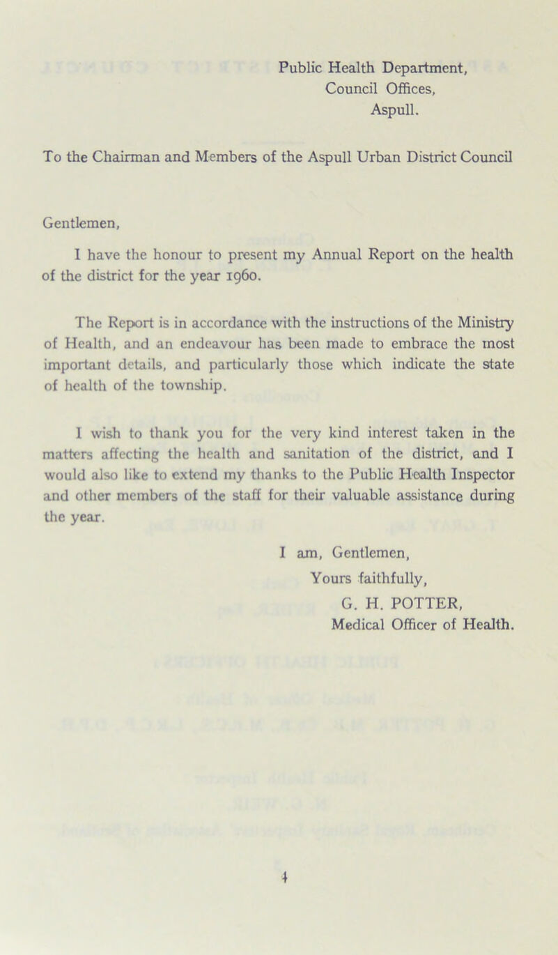 Public Health Department, Council Offices, Aspull. To the Chairman and Members of the Aspull Urban District Council Gentlemen, I have the honour to present my Annual Report on the health of the district for the year i960. The Report is in accordance with the instructions of the Ministry of Health, and an endeavour has been made to embrace the most important details, and particularly those which indicate the state of health of the township. I wish to thank you for the very kind interest taken in the matters affecting the health and sanitation of the district, and I would also like to extend my thanks to the Public Health Inspector and other members of the staff for their valuable assistance during the year. I am, Gentlemen, Yours faithfully, G. H. POTTER, Medical Officer of Health.