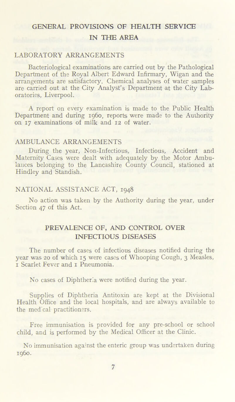GENERAL PROVISIONS OF HEALTH SERVICE IN THE AREA LABORATORY ARRANGEMENTS Bacteriological examinations are carried out by the Pathological Department of the Royal Albert Edward Infirmary, Wigan and the arrangements are satisfactory. Chemical analyses of water samples are carried out at the City Analyst’s Department at the City Lab- oratories, Liverpool. A report on every examination is made to the Public Health Department and during i960, reports were made to the Authority on 17 examinations of milk and 12 of water. AMBULANCE ARRANGEMENTS During the year, Non-Infectious, Infectious, Accident and Maternity Cases were dealt with adequately by the Motor Ambu- lances belonging to the Lancashire County Council, stationed at Hindley and Standish. NATIONAL ASSISTANCE ACT, 1948 No action was taken by the Authority during the year, under Section 47 of this Act. PREVALENCE OF, AND CONTROL OVER INFECTIOUS DISEASES The number of cases of infectious diseases notified during the year was 20 of which 15 were cases of Whooping Cough, 3 Measles, 1 Scarlet Fever and 1 Pneumonia. No cases of Diphtheria were notified during the year. Supplies of Diphtheria Antitoxin are kept at the Divisional Health Office and the local hospitals, and are always available to the med'cal practitioners. Free immunisation is provided for any pre-school or school child, and is performed by the Medical Officer at the Clinic. No immunisation agamst the enteric group was undertaken during i960.