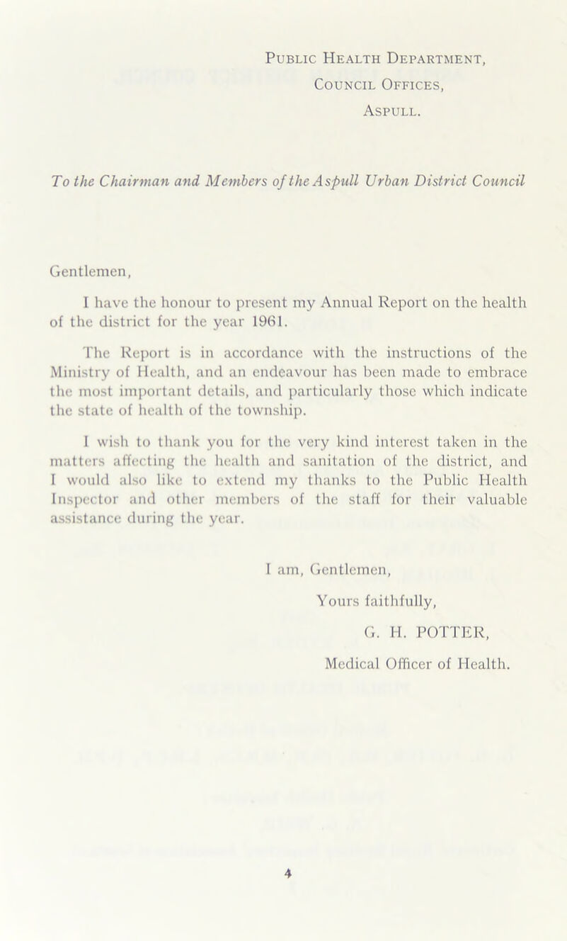 Public Health Department, Council Offices, Aspull. To the Chairman and Members of the Aspull Urban District Council Gentlemen, I have the honour to present my Annual Report on the health of the district for the year 1961. The Report is in accordance with the instructions of the Ministry of Health, and an endeavour has been made to embrace the most important details, and particularly those which indicate the state of health of the township. 1 wish to thank you for the very kind interest taken in the matters affecting the health and sanitation of the district, and I would also like to extend my thanks to the Public Health Inspector and other members of the staff for their valuable assistance during the year. I am, Gentlemen, Yours faithfully, G. H. POTTER, Medical Officer of Health.