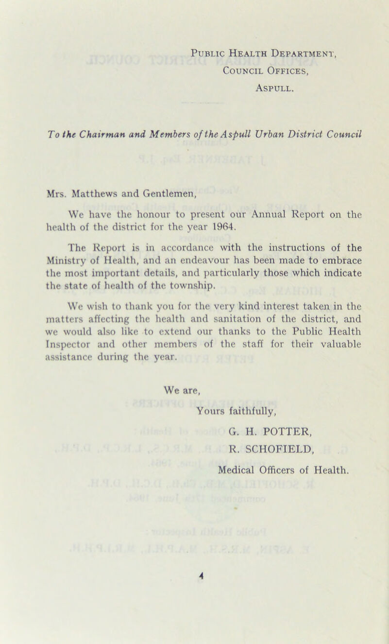 Public Health Department, Council Offices, Aspull. To the Chairman and Members of the Aspull Urban District Council Mrs. Matthews and Gentlemen, We have the honour to present our Annual Report on the health of the district for the year 1964. The Report is in accordance with the instructions of the Ministry of Health, and an endeavour has been made to embrace the most important details, and particularly those which indicate the state of health of the. township. We wish to thank you for the very kind interest taken in the matters affecting the health and sanitation of the district, and we would also like to extend our thanks to the Public Health Inspector and other members of the staff for their valuable assistance during the year. We are, Yours faithfully, G. H. POTTER, R. SCHOFIELD, Medical Officers of Health.