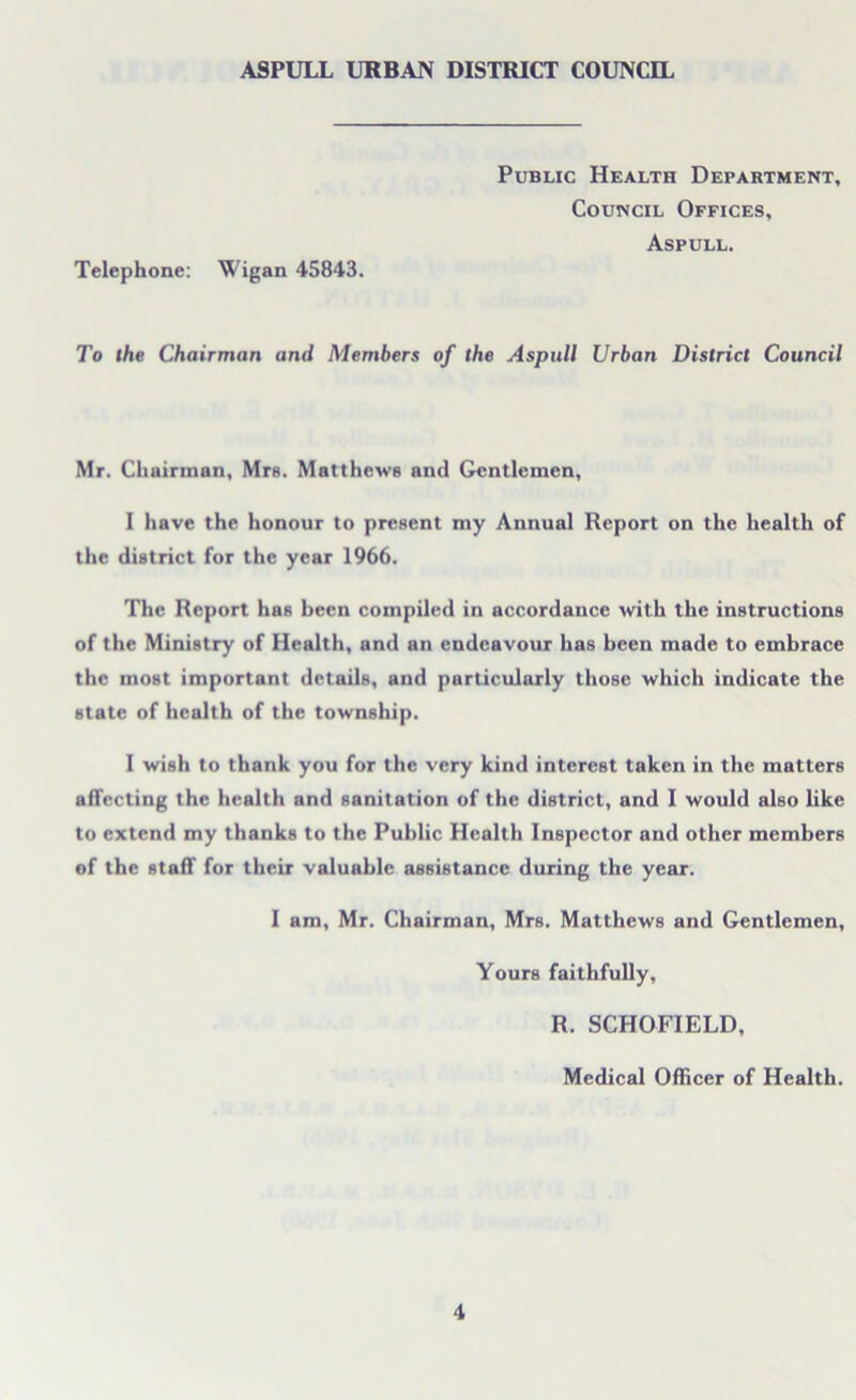 Telephone: Wigan 45843. Public Health Department, Council Offices, Aspull. To the Chairman and Members of the Aspull Urban District Council Mr. Chairman, Mrs. Matthews and Gentlemen, I have the honour to present my Annual Report on the health of the district for the year 1966. The Report has been compiled in accordance with the instructions of the Ministry of Health, and an endeavour has been made to embrace the most important details, and particularly those which indicate the state of health of the township. I wish to thank you for the very kind interest taken in the matters affecting the health and sanitation of the district, and I would also like to extend my thanks to the Public Health Inspector and other members of the staff for their valuable assistance during the year. I am, Mr. Chairman, Mrs. Matthews and Gentlemen, Yours faithfully, R. SCHOFIELD, Medical Officer of Health.