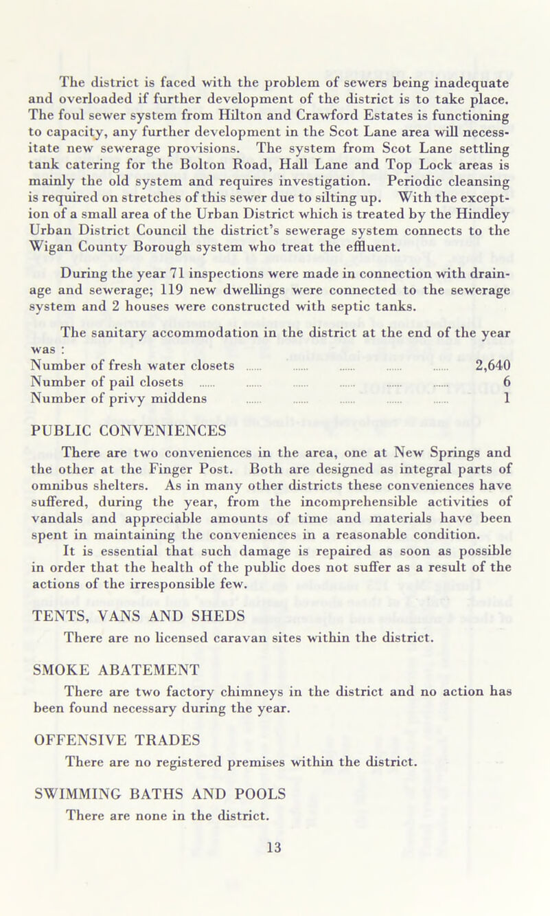 The district is faced with the problem of sewers being inadequate and overloaded if further development of the district is to take place. The foul sewer system from Hilton and Crawford Estates is functioning to capacity, any further development in the Scot Lane area will necess- itate new sewerage provisions. The system from Scot Lane settling tank catering for the Bolton Road, Hall Lane and Top Lock areas is mainly the old system and requires investigation. Periodic cleansing is required on stretches of this sewer due to silting up. With the except- ion of a small area of the Urban District which is treated by the Hindley Urban District Council the district’s sewerage system connects to the Wigan County Borough system who treat the effluent. During the year 71 inspections were made in connection with drain- age and sewerage; 119 new dwellings were connected to the sewerage system and 2 houses were constructed with septic tanks. The sanitary accommodation in the district at the end of the year was ; Number of fresh water closets 2,640 Number of pail closets 6 Number of privy middens 1 PUBLIC CONVENIENCES There are two conveniences in the area, one at New Springs and the other at the Finger Post. Both are designed as integral parts of omnibus shelters. As in many other districts these conveniences have suffered, during the year, from the incomprehensible activities of vandals and appreciable amounts of time and materials have been spent in maintaining the conveniences in a reasonable condition. It is essential that such damage is repaired as soon as possible in order that the health of the public does not suffer as a result of the actions of the irresponsible few. TENTS, VANS AND SHEDS There are no licensed caravan sites within the district. SMOKE ABATEMENT There are two factory chimneys in the district and no action has been found necessary during the year. OFFENSIVE TRADES There are no registered premises within the district. SWIMMING BATHS AND POOLS There are none in the district.