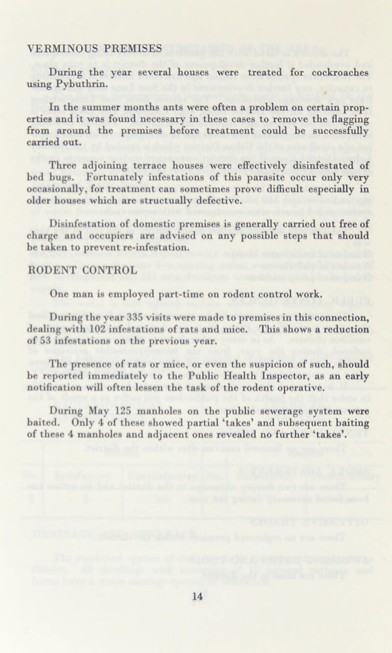 VERMINOUS PREMISES During the year several houses were treated for cockroaches using Pybuthrin. In the summer months ants were often a problem on certain prop- erties and it was found necessary in these cases to remove the flagging from around the premises before treatment could be successfully carried out. Three adjoining terrace houses were effectively disinfestated of bed bugs. Fortunately infestations of this parasite occur only very occasionally, for treatment can sometimes prove difficult especially in older houses which are structually defective. Disinfestation of domestic premises is generally carried out free of charge and occupiers are advised on any possible steps that should be taken to prevent re-infestation. RODENT CONTROL One man is employed part-time on rodent control work. During the year 335 visits were made to premises in this connection, dealing with 102 infestations of rats and mice. This shows a reduction of 53 infestations on the previous year. The presence of rats or mice, or even the suspicion of such, should be reported immediately to the Public Health Inspector, as an early notification will often lessen the task of the rodent operative. During May 125 manholes on the public sewerage system were baited. Only 4 of these showed partial ‘takes’ and subsequent baiting of these 4 manholes and adjacent ones revealed no further ‘takes’.