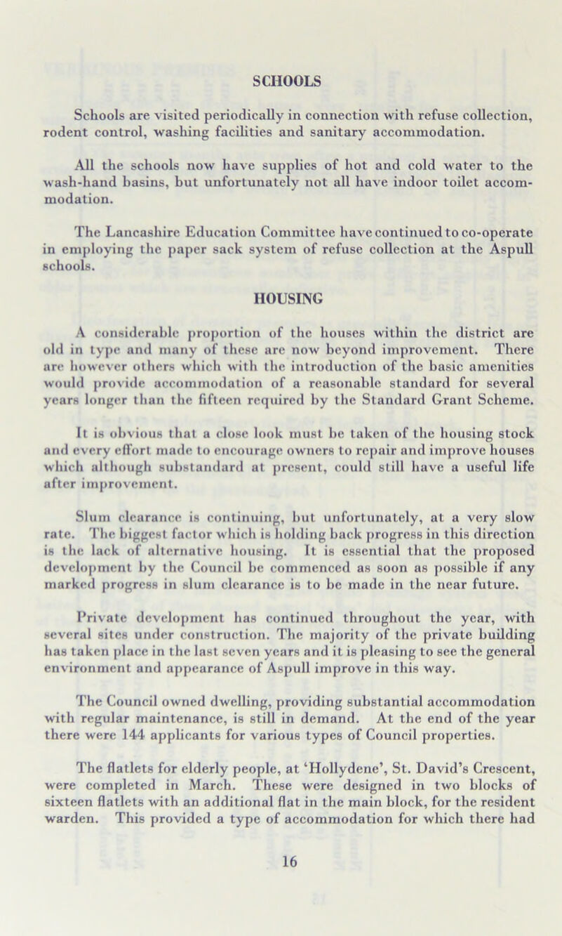 SCHOOLS Schools are visited periodically in connection with refuse collection, rodent control, washing facilities and sanitary accommodation. All the schools now have supplies of hot and cold water to the wash-hand hasins, hut unfortunately not all have indoor toilet accom- modation. The Lancashire Education Committee have continued to co-operate in employing the paper sack system of refuse collection at the Aspull schools. HOUSING A considerable proportion of the houses within the district are old in type and many of these are now beyond improvement. There are however others which with the introduction of the basic amenities would provide accommodation of a reasonable standard for several years longer than the fifteen required by the Standard Grant Scheme. It is obvious that a close look must be taken of the housing stock and every effort made to encourage owners to repair and improve houses which although substandard at present, could still have a useful life after improvement. Slum clearance is continuing, but unfortunately, at a very slow rate. The biggest factor which is holding hack progress in this direction is the lack of alternative housing. It is essential that the proposed development by the Council be commenced as soon as possible if any marked progress in slum clearance is to be made in the near future. Private development has continued throughout the year, with several sites under construction. The majority of the private building has taken place in the last seven years and it is pleasing to see the general environment and appearance of Aspull improve in this way. The Council owned dwelling, providing substantial accommodation with regular maintenance, is still in demand. At the end of the year there were 144 applicants for various types of Council properties. The flatlets for elderly people, at ‘Hollydene’, St. David’s Crescent, were completed in March. These were designed in two blocks of sixteen flatlets with an additional flat in the main block, for the resident warden. This provided a type of accommodation for which there had