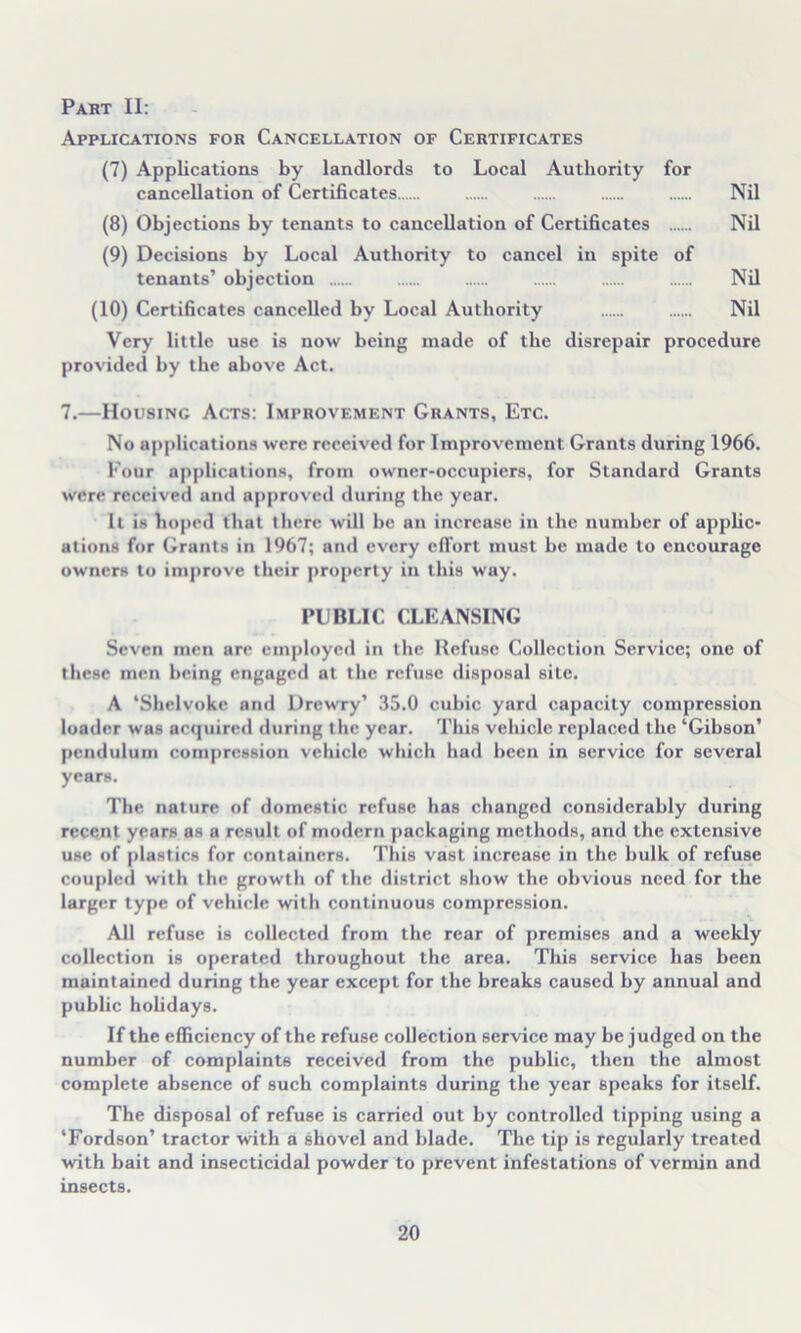 Part II: Applications for Cancellation of Certificates (7) Applications by landlords to Local Authority for cancellation of Certificates Nil (8) Objections by tenants to cancellation of Certificates Nil (9) Decisions by Local Authority to cancel in spite of tenants’ objection Nil (10) Certificates cancelled by Local Authority Nil Very little use is now being made of the disrepair procedure provided by the above Act. 7.—Housing Acts: Improvement Grants, Etc. No applications were received for Improvement Grants during 1966. Four applications, from owner-occupiers, for Standard Grants were received and approved during the year. It is hoped that there will be an increase in the number of applic- ations for Grants in 1967; and every effort must be made to encourage owners to improve their property in this way. PUBLIC CLEANSING Seven men are employed in the Refuse Collection Service; one of these men being engaged at the refuse disposal site. A ‘Shelvoke and Drewry’ 35.0 cubic yard capacity compression loader was acquired during the year. This vehicle replaced the ‘Gibson’ pendulum compression vehicle which had been in service for several years. The nature of domestic refuse has changed considerably during recent years as a result of modern packaging methods, and the extensive use of plastics for containers. This vast increase in the bulk of refuse coupled with the growth of the district show the obvious need for the larger type of vehicle with continuous compression. All refuse is collected from the rear of premises and a weekly collection is operated throughout the area. This service has been maintained during the year except for the breaks caused by annual and public holidays. If the efficiency of the refuse collection service may be judged on the number of complaints received from the public, then the almost complete absence of such complaints during the year speaks for itself. The disposal of refuse is carried out by controlled tipping using a ‘Fordson’ tractor with a shovel and blade. The tip is regularly treated with bait and insecticidal powder to prevent infestations of vermin and insects.