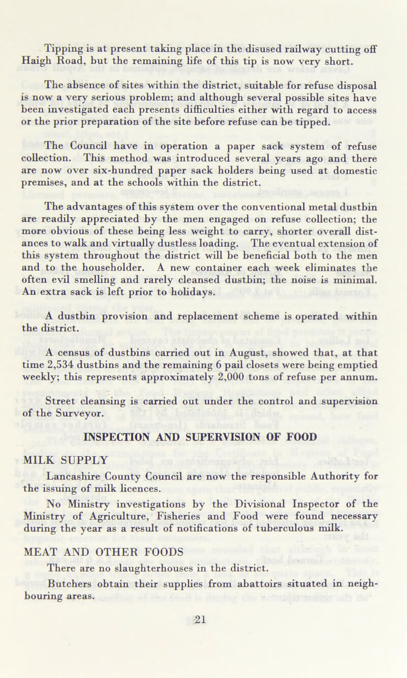 Tipping is at present taking place in the disused railway cutting off Haigk Road, but the remaining life of this tip is now very short. The absence of sites within the district, suitable for refuse disposal is now a very serious problem; and although several possible sites have been investigated each presents difficulties either with regard to access or the prior preparation of the site before refuse can be tipped. The Council have in operation a paper sack system of refuse collection. This method was introduced several years ago and there are now over six-hundred paper sack holders being used at domestic premises, and at the schools within the district. The advantages of this system over the conventional metal dustbin are readily appreciated by the men engaged on refuse collection; the more obvious of these being less weight to carry, shorter overall dist- ances to walk and virtually dustless loading. The eventual extension of this system throughout the district will be beneficial both to the men and to the householder. A new container each week eliminates the often evil smelling and rarely cleansed dustbin; the noise is minimal. An extra sack is left prior to holidays. A dustbin provision and replacement scheme is operated within the district. A census of dustbins carried out in August, showed that, at that time 2,534 dustbins and the remaining 6 pail closets were being emptied weekly; this represents approximately 2,000 tons of refuse per annum. Street cleansing is carried out under the control and supervision of the Surveyor. INSPECTION AND SUPERVISION OF FOOD MILK SUPPLY Lancashire County Council are now the responsible Authority for the issuing of milk licences. No Ministry investigations by the Divisional Inspector of the Ministry of Agriculture, Fisheries and Food were found necessary during the year as a result of notifications of tuberculous milk. MEAT AND OTHER FOODS There are no slaughterhouses in the district. Butchers obtain their supplies from abattoirs situated in neigh- bouring areas.