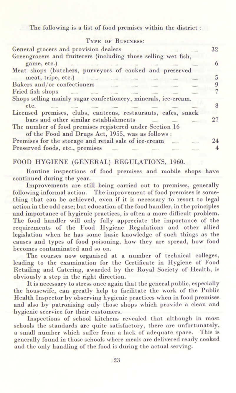 The following is a list of food premises within the district : Type of Business: General grocers and provision dealers 32 Greengrocers and fruiterers (including those selling wet fish, game, etc.) 6 Meat shops (butchers, purveyors of cooked and preserved meat, tripe, etc.) 5 Bakers and/or confectioners 9 Fried fish shops 7 Shops selling mainly sugar confectionery, minerals, ice-cream. etc. 8 Licensed premises, clubs, canteens, restaurants, cafes, snack bars and other similar establishments 27 The number of food premises registered under Section 16 of the Food and Drugs Act, 1955, was as follows : Premises for the storage and retail sale of ice-cream 24 Preserved foods, etc., premises 4 FOOD HYGIENE (GENERAL) REGULATIONS, 1960. Routine inspections of food premises and mobile shops have continued during the year. Improvements are still being carried out to premises, generally following informal action. The improvement of food premises is some- thing that can be achieved, even if it is necessary to resort to legal action in the odd case; but education of the food handler, in the principles and importance of hygienic practices, is often a more difficult problem. The food handler will only fully appreciate the importance of the requirements of the Food Hygiene Regulations and other allied legislation when he has some basic knowledge of such things as the causes and types of food poisoning, how they are spread, how food becomes contaminated and so on. The courses now organised at a number of technical colleges, leading to the examination for the Certificate in Hygiene of Food Retailing and Catering, awarded by the Royal Society of Health, is obviously a step in the right direction. It is necessary to stress once again that the general public, especially the housewife, can greatly help to facibtate the work of the Pubbc Health Inspector by observing hygienic practices when in food premises and also by patronising only those shops which provide a clean and hygienic scervice for their customers. Inspections of school kitchens revealed that although in most schools the standards arc quite satisfactory, there are unfortunately, a small number which suffer from a lack of adequate space. This is generally found in those schools where meals are delivered ready cooked and the only handling of the food is during the actual serving.