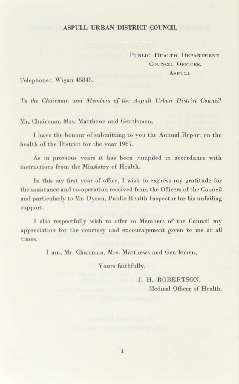 Telephone: Wigan 45843. Public Health Department, Council Offices, Aspull. To the Chairman arid Members of the Aspull Urban District Council Mr. Chairman, Mrs. Matthews and Gentlemen, I have the honour of submitting to you the Annual Report on the health of the District for the year 1967. As in previous years it has been compiled in accordance with instructions from the Ministry of Health. In this my first year of office, I wish to express my gratitude for the assistance and co-operation received from the Officers of the Council and particularly to Mr. Dyson, Public Health Inspector for his unfailing support. I also respectfully wish to offer to Members of the Council my appreciation for the courtesy and encouragement given to me at all times. 1 am, Mr. Chairman, Mrs. Matthews and Gentlemen, Yours faithfully, J. H. ROBERTSON, Medical Officer of Health.