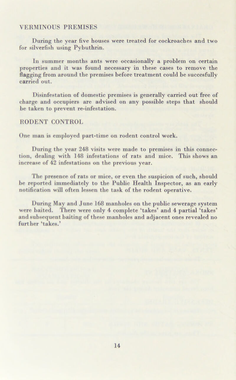 VERMINOUS PREMISES During the year five houses were treated for cockroaches and two for silverfish using Pybuthrin. In summer months ants were occasionally a problem on certain properties and it was found necessary in these cases to remove the flagging from around the premises before treatment could be succesfully carried out. Disinfestation of domestic premises is generally carried out free of charge and occupiers are advised on any possible steps that should be taken to prevent re-infestation. RODENT CONTROL One man is employed part-time on rodent control work. During the year 248 visits were made to premises in this connec- tion, dealing with 148 infestations of rats and mice. This shows an increase of 42 infestations on the previous year. The presence of rats or mice, or even the suspicion of such, should be reported immediately to the Public Health Inspector, as an early notification will often lessen the task of the rodent operative. During May and June 168 manholes on the public sewerage system were baited. There were only 4 complete ‘takes’ and 4 partial ‘takes’ and subsequent baiting of these manholes and adjacent ones revealed no further ‘takes.’