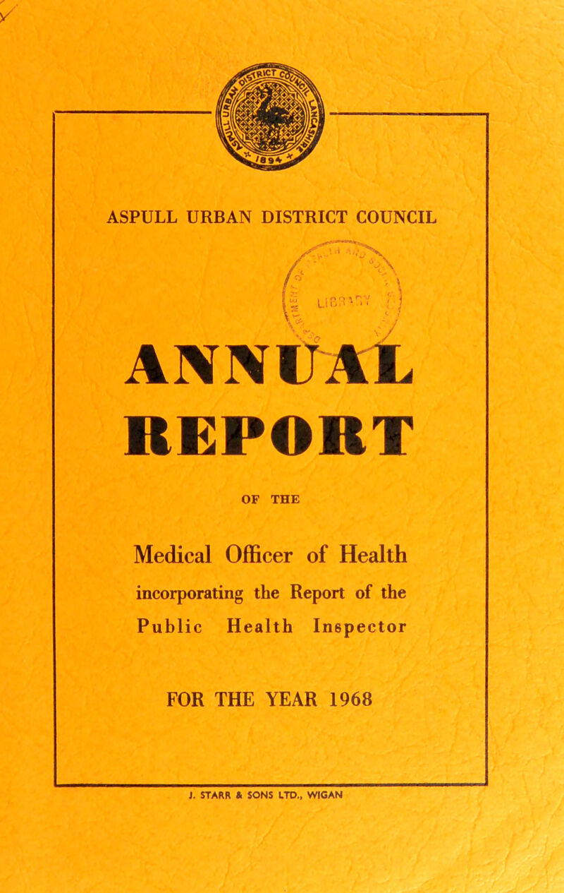 A,,- LiBIVV ANNUAL REPORT OF THE Medical Officer of Health incorporating the Report of the Public Health Inspector FOR THE YEAR 1968 J. STARR & SONS UTD„ WIGAN