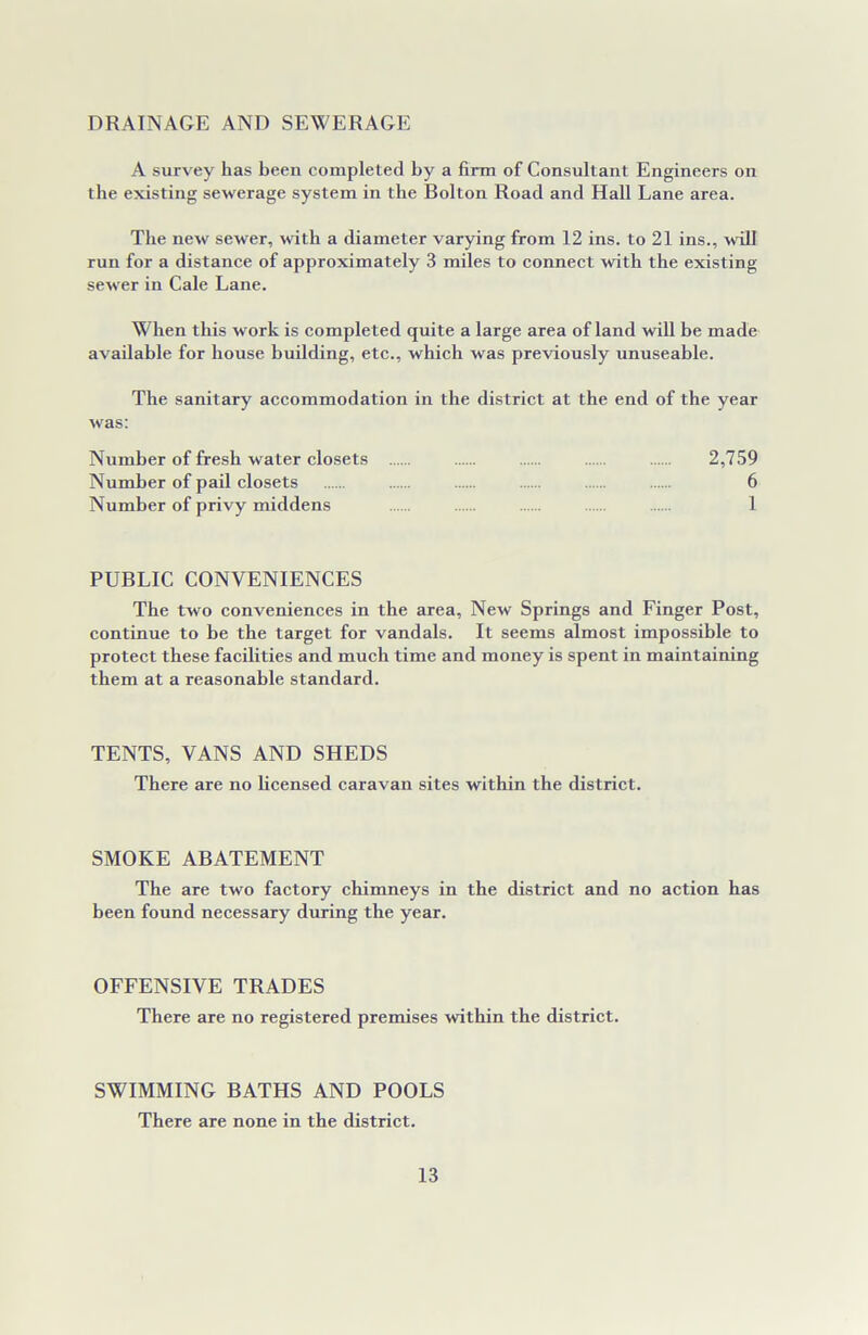 DRAINAGE AND SEWERAGE A survey has been completed by a firm of Consultant Engineers on the existing sewerage system in the Bolton Road and Hall Lane area. The new sewer, with a diameter varying from 12 ins. to 21 ins., will run for a distance of approximately 3 miles to connect with the existing sew er in Cale Lane. When this work is completed quite a large area of land will be made available for house building, etc., which was previously unuseable. The sanitary accommodation in the district at the end of the year was: Number of fresh water closets 2,759 Number of pail closets 6 Number of privy middens 1 PUBLIC CONVENIENCES The two conveniences in the area, New Springs and Finger Post, continue to be the target for vandals. It seems almost impossible to protect these facilities and much time and money is spent in maintaining them at a reasonable standard. TENTS, VANS AND SHEDS There are no licensed caravan sites within the district. SMOKE ABATEMENT The are two factory chimneys in the district and no action has been found necessary during the year. OFFENSIVE TRADES There are no registered premises within the district. SWIMMING BATHS AND POOLS There are none in the district.