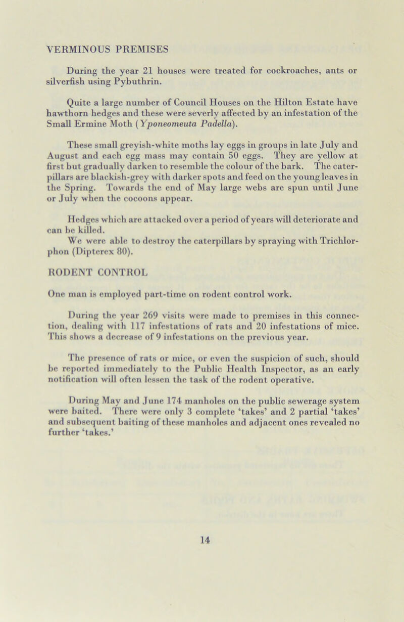 VERMINOUS PREMISES During the year 21 houses were treated for cockroaches, ants or silverfish using Pybuthrin. Quite a large number of Council Houses on the Hilton Estate have hawthorn hedges and these were severly aff ected by an infestation of the Small Ermine Moth (Yponeomeuta Padella). These small greyish-white moths lay eggs in groups in late July and August and each egg mass may contain 50 eggs. They are yellow at first hut gradually darken to resemble the colour of the bark. The cater- pillars are blackish-grey with darker spots and feed on the young leaves in the Spring. Towards the end of May large webs are spun until June or July when the cocoons appear. Hedges which are attacked over a period of years will deteriorate and can be killed. We were able to destroy the caterpillars by spraying with Trichlor- phon (Dipterex 80). RODENT CONTROL One man is employed part-time on rodent control work. During the year 269 visits were made to premises in this connec- tion, dealing with 117 infestations of rats and 20 infestations of mice. This shows a decrease of 9 infestations on the previous year. The presence of rats or mice, or even the suspicion of such, should he reported immediately to the Public Health Inspector, as an early notification will often lessen the task of the rodent operative. During May and June 174 manholes on the public sewerage system were baited. There were only 3 complete ‘takes’ and 2 partial ‘takes’ and subsequent baiting of these manholes and adjacent ones revealed no further ‘takes.’