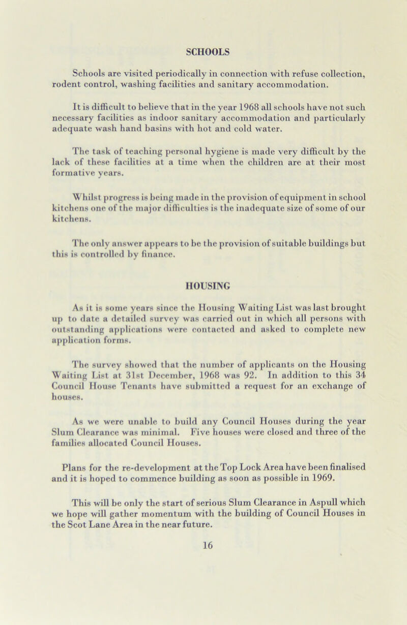 SCHOOLS Schools are visited periodically in connection with refuse collection, rodent control, washing facilities and sanitary accommodation. It is difficult to believe that in the year 1968 all schools have not such necessary facilities as indoor sanitary accommodation and particularly adequate wash hand basins with hot and cold water. The task of teaching personal hygiene is made very difficult by the lack of these facilities at a time when the children are at their most formative years. Whilst progress is being made in the provision of equipment in school kitchens one of the major difficulties is the inadequate size of some of our kitchens. The only answer appears to be the provision of suitable buildings but this is controlled by finance. HOUSING As it is some years since the Housing Waiting List was last brought up to date a detailed survey was carried out in which all persons with outstanding applications were contacted and asked to complete new application forms. The survey showed that the number of applicants on the Housing Waiting List at 31st December, 1968 was 92. In addition to this 34 Council House Tenants have submitted a request for an exchange of houses. As we were unable to build any Council Houses during the year Slum Clearance was minimal. Five houses were closed and three of the families allocated Council Houses. Plans for the re-development at the Top Lock Area have been finalised and it is hoped to commence building as soon as possible in 1969. This will be only the start of serious Slum Clearance in Aspull which we hope will gather momentum with the building of Council Houses in the Scot Lane Area in the near future.