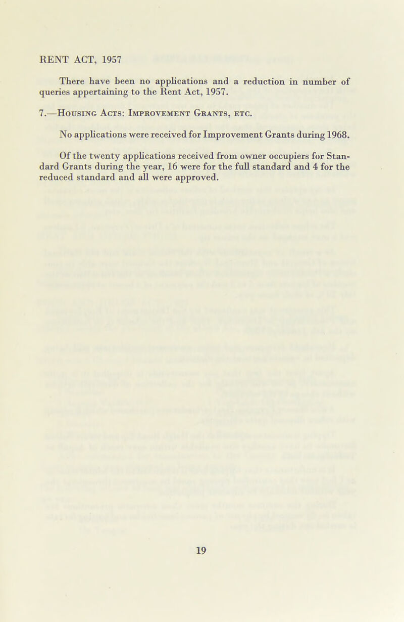 RENT ACT, 1957 There have been no applications and a reduction in number of queries appertaining to the Rent Act, 1957. 7.—Housing Acts: Improvement Grants, etc. No applications were received for Improvement Grants during 1968. Of the twenty applications received from owner occupiers for Stan- dard Grants during the year, 16 were for the full standard and 4 for the reduced standard and all were approved.