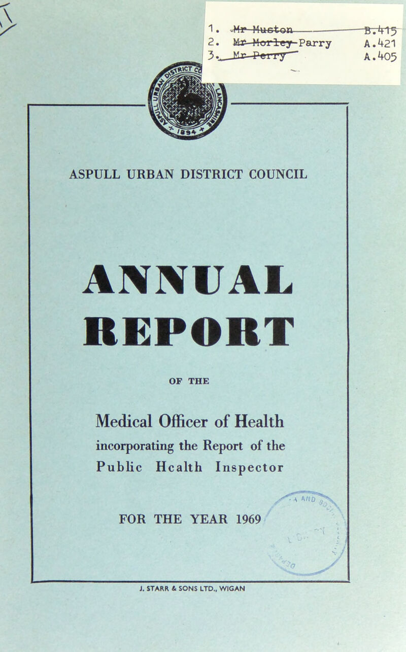 1. -Mr Mucton —Bt415 2. idr—Mor ley-Parry A. 421 A. 405 ml ASPULL URBAN DISTRICT COUNCIL ANNUAL REPORT OF THE Medical Officer of Health incorporating the Report of the Public Health Inspector FOR THE YEAR 1969 • a no V J. STARR 4 SONS LTD., WIGAN