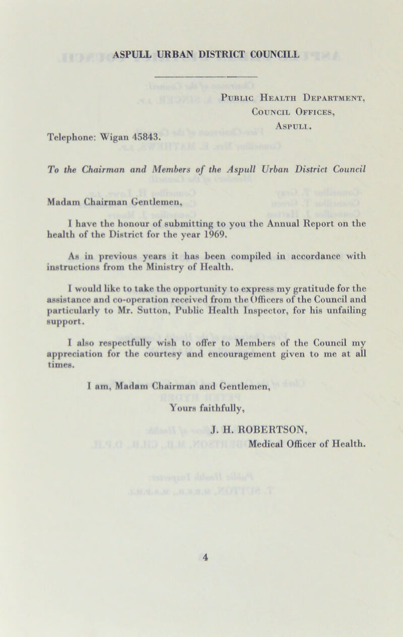 Public Health Department, Council Offices, Aspuli. Telephone: Wigan 45843. To the Chairman and Members of the Aspuli Urban District Council Madam Chairman Gentlemen, I have the honour of submitting to you the Annual Report on the health of the District for the year 1969. As in previous years it has been compiled in accordance with instructions from the Ministry of Health. 1 would like to tuke the opportunity to express my gratitude for the assistance and co-operation received from the Officers of the Council and particularly to Mr. Sutton, Public Health Inspector, for his unfailing support. I also respectfully wish to offer to Members of the Council my appreciation for the courtesy and encouragement given to me at all times. 1 am. Madam Chairman and Gentlemen, Yours faithfully, J. H. ROBERTSON, Medical Officer of Health.