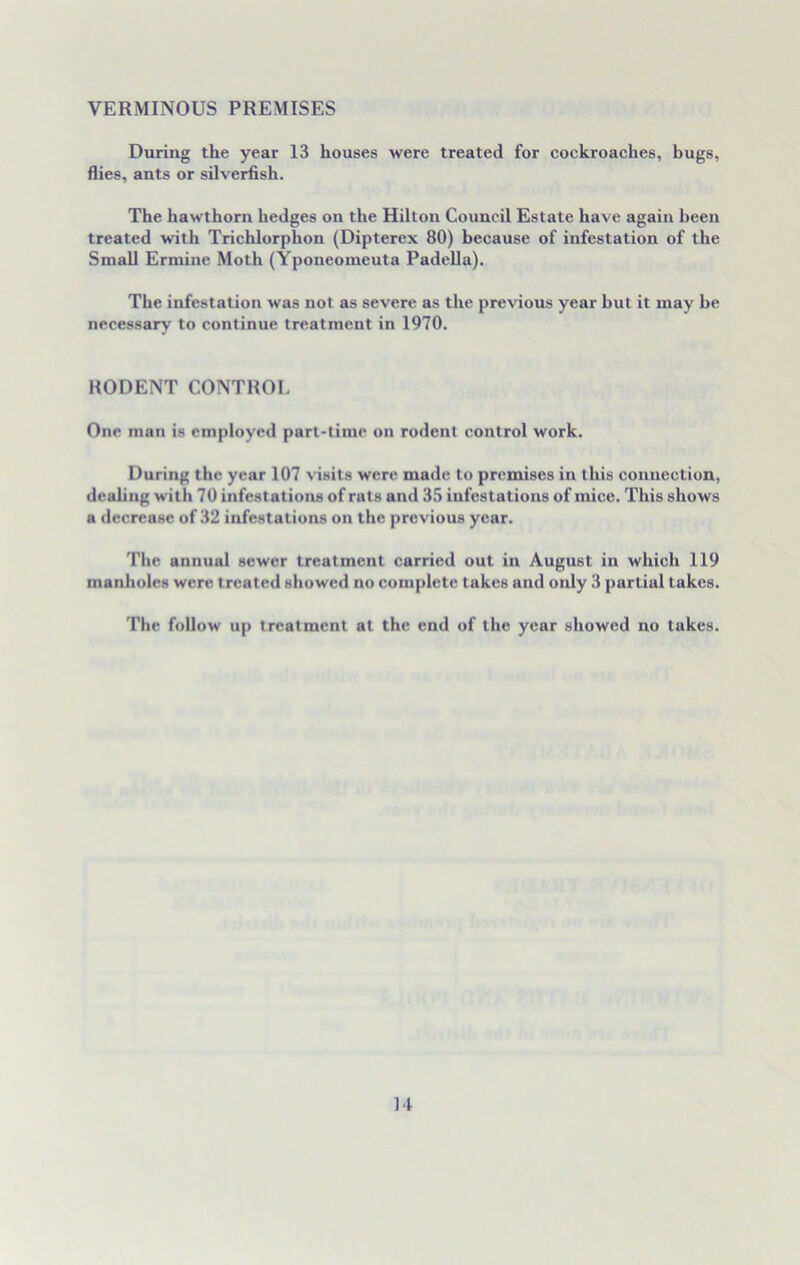 VERMINOUS PREMISES During the year 13 houses were treated for cockroaches, bugs, flies, ants or silverfish. The hawthorn hedges on the Hilton Council Estate have again been treated with Trichlorphon (Dipterex 80) because of infestation of the Small Ermine Moth (Yponeomeuta Padella). The infestation was not as severe as the previous year but it may be necessary to continue treatment in 1970. RODENT CONTROL One man is employed part-time on rodent control work. During the year 107 visits were made to premises in this connection, dealing with 70 infestations of rats and 35 infestations of mice. This shows a decrease of 32 infestations on the previous year. The annual sewer treatment carried out in August in which 119 manholes were treated showed no complete takes and only 3 partial lakes. The follow up treatment at the end of the year showed no takes.