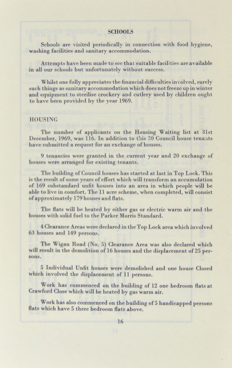 SCHOOLS Schools are visited periodically in connection with food hygiene, washing facilities and sanitary accommodation. Attempts have been made to see that suitable facilities are available in all our schools but unfortunately without success. Whilst one fully appreciates the financial difficulties involved, surely such things as sanitary accommodation which does not freeze up in winter and equipment to sterilise crockery and cutlery used by children ought to have been provided hv the year 1969. HOUSING The number of applicants on the Housing Waiting list at 31st December, 1969, was 116. In addition to this 30 Council house tenants have submitted a request for an exchange of houses. 9 tenancies were granted in the current year and 20 exchange of houses were arranged for existing tenants. The building of Council houses has started at last in Top Lock. This is the result of some years of effort which will t ransform an accumulation of 169 substandard unfit houses into an area in which people will be able to live in comfort. The 11 acre scheme, when completed, will consist of approximately 179 houses and flats. The flats will be heated by either gas or electric warm air and the houses with solid fuel to the Parker Morris Standard. 4 Clearance Areas were declared in the Top Lock area which involved 63 houses and 149 persons. The Wigan Koad (No. 5) Clearance Area was also declared which will result in the demolition of 16 houses and the displacement of 25 per- sons. 5 Individual Unfit houses were demolished and one house Closed which involved the displacement of 11 persons. Work has commenced on the building of 12 one bedroom flats at Crawford Close which will be heated by gas warm air. Work has also commenced on the building of 5 handicapped persons flats which have 5 three bedroom flats above.