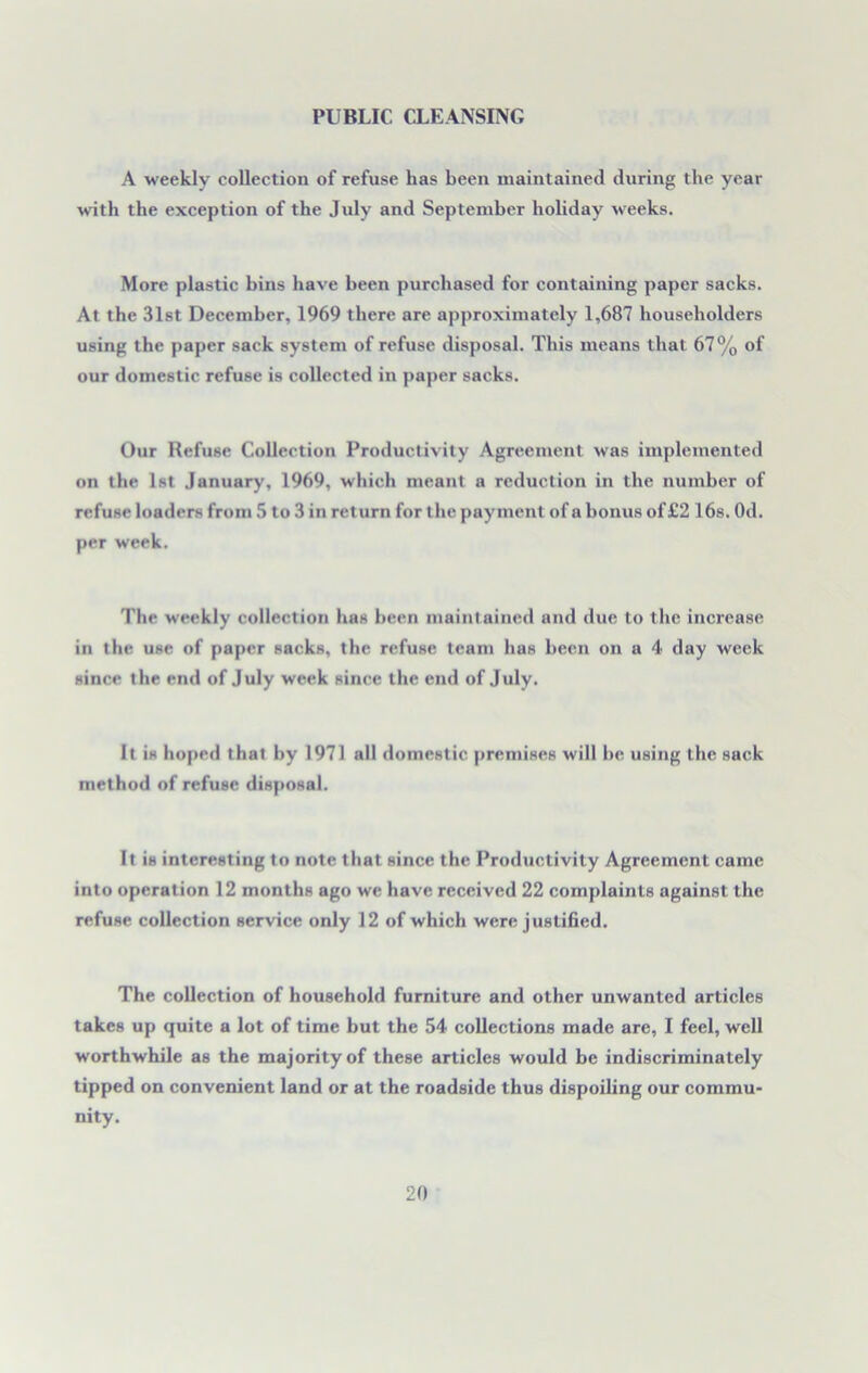 PUBLIC CLEANSING A weekly collection of refuse has been maintained during the year with the exception of the July and September holiday M eeks. More plastic bins have been purchased for containing paper sacks. At the 31st December, 1969 there are approximately 1,687 householders using the paper sack system of refuse disposal. This means that 67% of our domestic refuse is collected in paper sacks. Our Refuse Collection Productivity Agreement was implemented on the 1st January, 1969, which meant a reduction in the number of refuse loaders from 5 to 3 in return for the payment of a bonus of £2 16s. Od. per week. The weekly collection has been maintained and due to the increase in the use of paper sacks, the refuse team has been on a 4 day week since the end of July week since the end of July. It is hoped that by 1971 all domestic premises will he using the sack method of refuse disposal. It is interesting to note that since the Productivity Agreement came into operation 12 months ago we have received 22 complaints against the refuse collection service only 12 of which were justified. The collection of household furniture and other unwanted articles takes up quite a lot of time but the 54 collections made are, I feel, well worthwhile as the majority of these articles would be indiscriminately tipped on convenient land or at the roadside thus dispoiling our commu- nity.