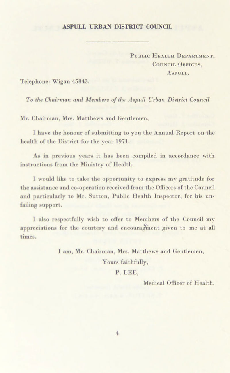 Public Health Department, Council Offices, Aspull. Telephone: Wigan 45843. To the Chairman and Members of the Aspull Urban District Council Mr. Chairman, Mrs. Matthews and Gentlemen, 1 have the honour of submitting to you the Annual Report on the health of the District for the year 1971. As in previous years it has been compiled in accordance with instructions from the Ministry of Health. I would like to take the opportunity to express my gratitude for the assistance and co-operation received from the Officers of the Council and particularly to Mr. Sutton, Public Health Inspector, for his un- failing support. I also respectfully wish to offer to Members of the Council my appreciations for the courtesy and encouragement given to me at all times. I am, Mr. Chairman, Mrs. Matthews and Gentlemen, Yours faithfully, P. LEE, Medical Officer of Health.