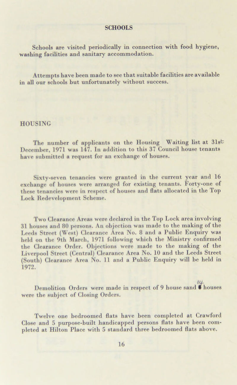 SCHOOLS Schools are visited periodically in connection with food hygiene, washing facilities and sanitary accommodation. Attempts have been made to see that suitable facilities are available in all our schools but unfortunately without success. HOUSING The number of applicants on the Housing Waiting list at 31st December, 1971 was 147. In addition to this 37 Council house tenants have submitted a request for an exchange of houses. Sixty-seven tenancies were granted in the current year and 16 exchange of houses were arranged for existing tenants. Forty-one of these tenancies were in respect of houses and flats allocated in the Top Lock Redevelopment Scheme. Two Clearance Areas were declared in the Top Lock area involving 31 houses and 80 persons. An objection was made to the making of the Leeds Street (West) Clearance Area No. 8 and a Public Enquiry was held on the 9th March, 1971 following which the Ministry confirmed the Clearance Order. Objections were made to the making of the Liverpool Street (Central) Clearance Area No. 10 and the Leeds Street (South) Clearance Area No. 11 and a Public Enquiry will be held in 1972. 14- Demolition Orders were made in respect of 9 house sand I houses were the subject of Closing Orders. Twelve one bedroomed flats have been completed at Crawford Close and 5 purpose-built handicapped persons flats have been com- pleted at Hilton Place with 5 standard three bedroomed flats above.