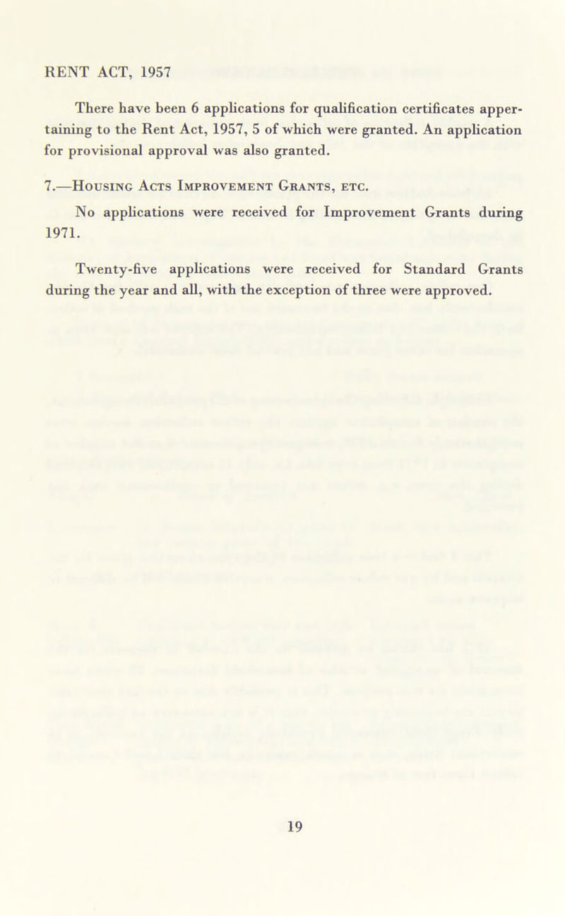 RENT ACT, 1957 There have been 6 applications for qualification certificates apper- taining to the Rent Act, 1957, 5 of which were granted. An application for provisional approval was also granted. 7.—Housing Acts Improvement Grants, etc. No applications were received for Improvement Grants during 1971. Twenty-five applications were received for Standard Grants during the year and all, with the exception of three were approved.