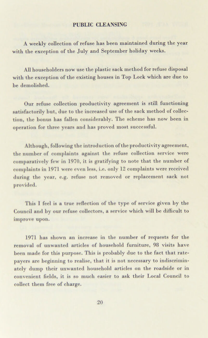 PUBLIC CLEANSING A weekly collection of refuse has been maintained during the year with the exception of the July and September holiday weeks. All householders now use the plastic sack method for refuse disposal with the exception of the existing houses in Top Lock which are due to be demolished. Our refuse collection productivity agreement is still functioning satisfactorily but, due to the increased use of the sack method of collec- tion, the bonus has fallen considerably. The scheme has now been in operation for three years and has proved most successful. Although, following the introduction of the productivity agreement, the number of complaints against the refuse collection service were comparatively few in 1970, it is gratifying to note that the number of complaints in 1971 were even less, i.e. only 12 complaints were received during the year, e.g. refuse not removed or replacement sack not provided. This I feel is a true reflection of the type of service given by the Council and by our refuse collectors, a service which will be difficult to improve upon. 1971 has shown an increase in the number of requests for the removal of unwanted articles of household furniture, 98 visits have been made for this purpose. This is probably due to the fact that rate- payers are beginning to realise, that it is not necessary to indiscrimin- ately dump their unwanted household articles on the roadside or in convenient fields, it is so much easier to ask their Local Council to collect them free of charge.