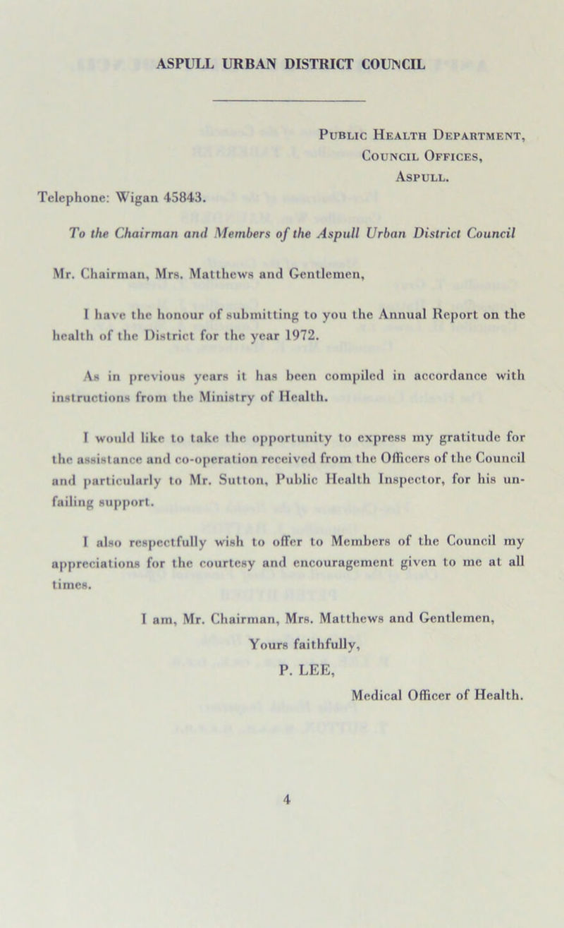 Public Health Department, Council Offices, Aspull. Telephone: Wigan 45843. To the Chairman and Members of the Aspull Urban District Council Mr. Chairman, Mrs. Matthews and Gentlemen, 1 have the honour of submitting to you the Annual Report on the health of the District for the year 1972. As in previous years it has been compiled in accordance with instructions from the Ministry of Health. I would like to take the opportunity to express my gratitude for the assistance and co-operation received from the Officers of the Council and particularly to Mr. Sutton, Public Health Inspector, for his un- failing support. I also respectfully wish to offer to Members of the Council my appreciations for the courtesy and encouragement given to me at all times. I am, Mr. Chairman, Mrs. Matthews and Gentlemen, Yours faithfully, P. LEE, Medical Officer of Health.