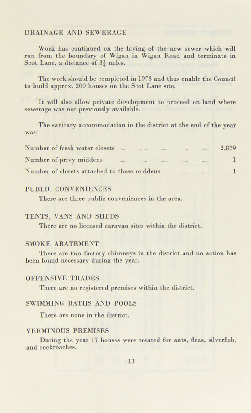 DRAINAGE AND SEWERAGE Work lias continued on the laying of the new sewer which will run from the boundary of Wigan in Wigan Road and terminate in Scot Lane, a distance of 3f miles. The work should be completed in 1973 and thus enable the Council to build approx. 200 houses on the Scot Lane site. It will also allow private development to proceed on land where sewerage was not previously available. The sanitary accommodation in the district at the end of the year was: Number of fresh water closets 2,879 Number of privy middens 1 Number of closets attached to these middens 1 PUBLIC CONVENIENCES There are three public conveniences in the area. TENTS, VANS AND SHEDS There are no licensed caravan sites within the district. SMOKE ABATEMENT There are two factory chimneys in the district and no action has been found necessary during the year. OFFENSIVE TRADES There are no registered premises within the district. SWIMMING BATHS AND POOLS There are none in the district. VERMINOUS PREMISES During the year 17 houses were treated for ants, fleas, silverfish, and cockroaches.