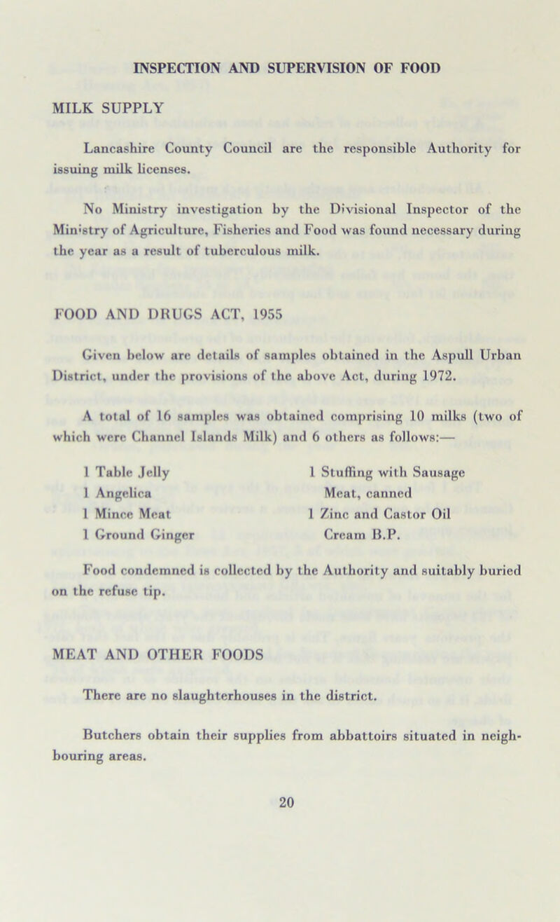 INSPECTION AND SUPERVISION OF FOOD MILK SUPPLY Lancashire County Council are the responsible Authority for issuing milk licenses. No Ministry investigation by the Divisional Inspector of the Ministry of Agriculture, Fisheries and Food was found necessary during the year as a result of tuberculous milk. Given below are details of samples obtained in the Aspull Urban District, under the provisions of the above Act, during 1972. A total of 16 samples was obtained comprising 10 milks (two of which were Channel Islands Milk) and 6 others as follows:— FOOD AND DRUGS ACT, 1955 1 Table Jelly 1 Angelica 1 Mince Meat 1 Ground Ginger 1 Stuffing with Sausage Meat, canned 1 Zinc and Castor Oil Cream B.P. Food condemned is collected by the Authority and suitably buried on the refuse tip. MEAT AND OTHER FOODS There are no slaughterhouses in the district. Butchers obtain their supplies from abbattoirs situated in neigh- bouring areas.