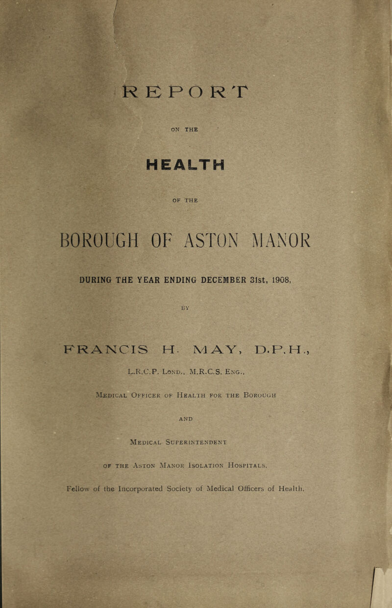 , / R B PO RT ON THE HEALTH OF THE BOROUGH OF ASTON MANOR DURING THE YEAR ENDING DECEMBER 31st, 1908, BY KRANCIS H. MAV, D.P.H., L.R.C.P. Lond., M.R.C.S. Eng., Medical Officer of Health for the Borough AND Medical Superintendent OF THE Aston :Manor Isolation Hospitals. Fellow of the Incorporated Society of Medical Officers of Health.