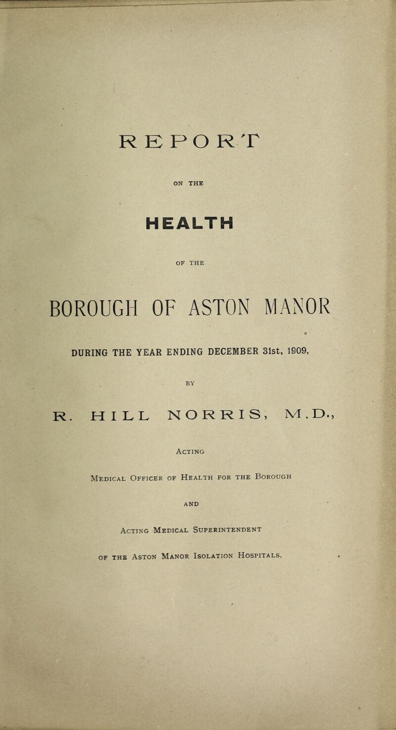 REPO RT ON THE HEALTH OF THE BOROUGH OF ASTON MANOR DURING THE YEAR ENDING DECEMBER 31st, 1909, R. HILL NORRIS, M.D., Acting Medical Officer of Health for the Borough AND Acting Medical Superintendent of the Aston Manor Isolation Hospitals.