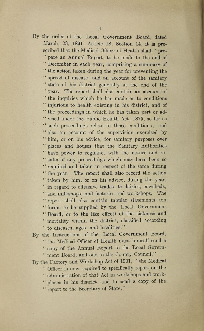 By the order of the Local Government Board, dated March, 23, 1891, Article 18, Section 14, it is pre- scribed that the Medical Officer of Health shall ‘ ‘ pre- “ pare an Annual Eeport, to be made to the end of “ December in each year, comprising a summary of “ the action taken during the year for preventing the “ spread of disease, and an account of the sanitary “ state of his district generally at the end of the “ year. The report shall also contain an account of “ the inquiries which he has made as to conditions “ injurious to health existing in his district, and of the proceedings in which he has taken part or ad- “ vised under the Public Health Act, 1875, so far as “such proceedings relate to those conditions; and “ also an account of the supervision exercised by “ him, or on his advice, for sanitary purposes over “ places and houses that the Sanitary Authorities “ have power to regulate, with the nature and re- “ suits of any proceedings which may have been so ‘ ‘ required and taken in respect of the same during “the year. The report shall also record the action “ taken by him, or on his advice, during the year, “ in regard to offensive trades, to dairies, cowsheds, “ and milkshops, and factories and workshops. The “report shall also contain tabular statements (on ‘ ‘ forms to be supplied by the Local Government “Board, or to the like effect) of the sickness and “ mortality within the district, classified according “ to diseases, ages, and localities.” By the Instructions of the Local Government Board, ‘ ‘ the Medical Officer of Health must himself send a ‘ ‘ copy of the Annual Keport to the Local Govern- “ ment Board, and one to the County Council.” By the Factory and Workshop Act of 1901, “ the Medical “ Officer is now required to specifically report on the ‘ ‘ administration of that Act in workshops and work- “ places in his district, and to send a copy of the “ report to the Secretary of State,”