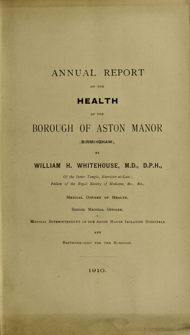 ANNUAL REPORT ON THE HEALTH OF THE BOROUGH OF ASTON MANOR (BIRMINGHAM), BY WILLIAM H. WHITEHOUSE, M.D., D,P.H., Of the Inner Temple, Barrister-at-Law ; Fellow of the Royal Society of Medicine, &‘C., S'C., Medical Officer of Health, School Medical Officer, Medical Superintendent of the Aston Manor Isolation Hospitals and Bacteriologist for the Borough. 1910.