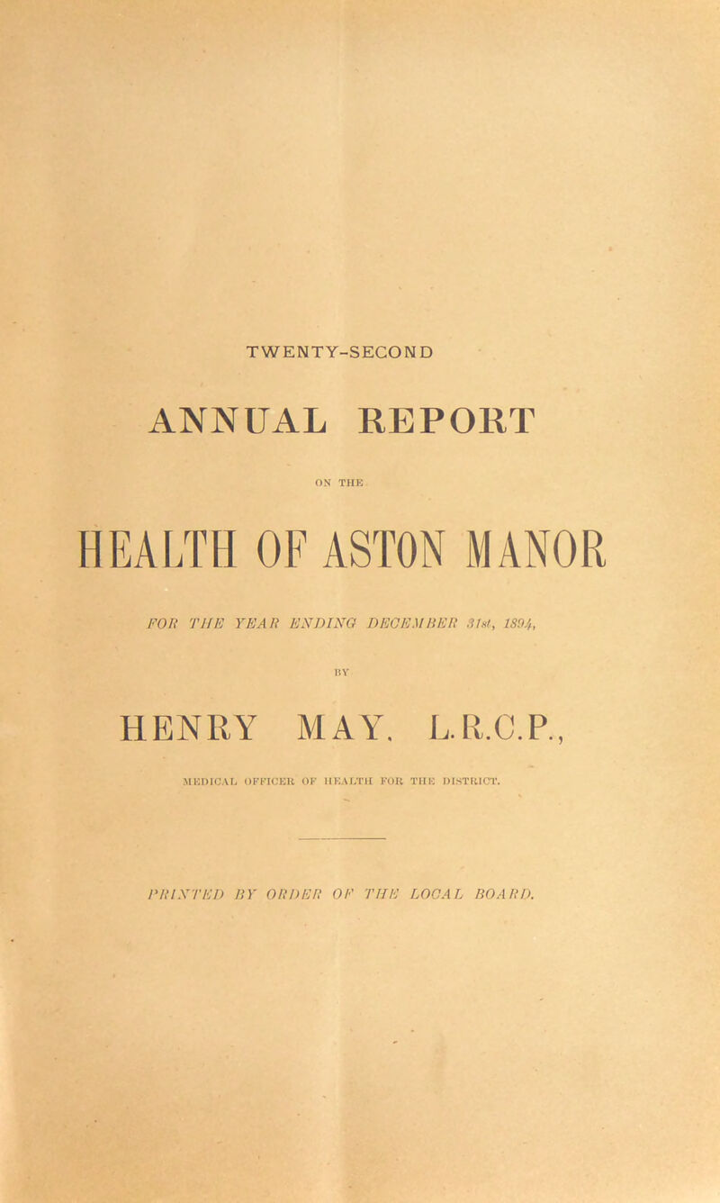 TWENTY-SECOND ANNUAL REPORT ON THE HEALTH OF ASTON MANOR FOR T1IE YEAR ENDING BEGEM HER 31st, 1894, HENRY MAY. L.R.C.P., MEDICAL OFFICER OF HEALTH FOR THE DISTRICT. F1U XT til) BY ORDER Oti THE LOCAL BOARD.