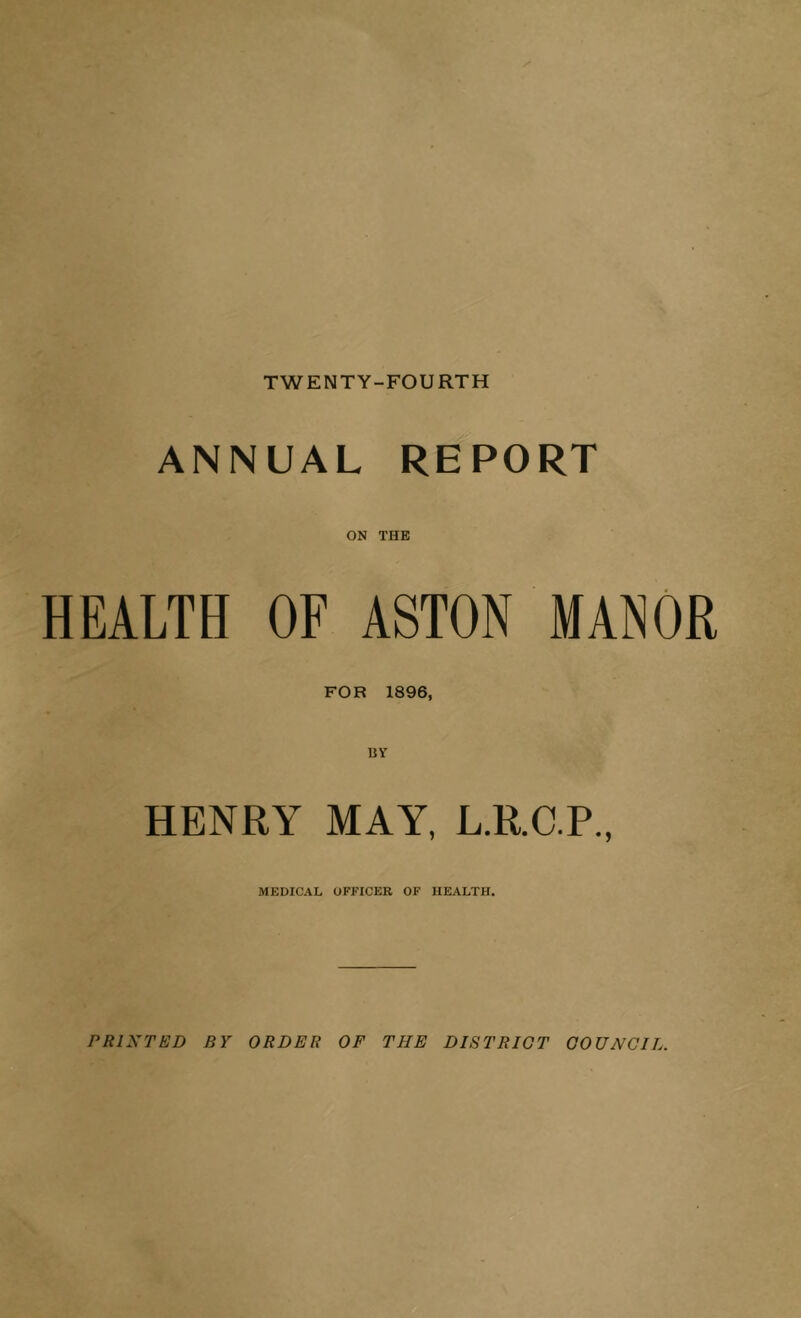 TWENTY-FOURTH ANNUAL REPORT ON THE HEALTH OF ASTON MANOR FOR 1896, UY HENRY MAY, L.R.C.P., MEDICAL OFFICER OF HEALTH. PRINTED BY ORDER OF THE DISTRICT COUNCIL.