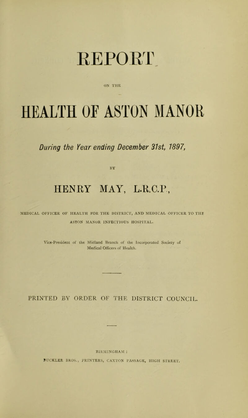 EEPORT ON THE HEALTH OF ASTON MANOR During the Year ending December 31st, 1897, RY HENRY MAY, L.R.C.R, MEDICAL OKKICER OF HEALTH FOR THE DISTRICT, AND MEDICAL OFFICER TO THE ASTON MANOR INFECTIOUS HOSPITAL, Vice-President of the Midland Branch of the Incorporated Society of Medical Officers of Health. PRINTED BY ORDER OF THE DISTRICT COUNCIL. BIRMINGHAM : BUCKLER BROS., PRINTERS, CANTON PASSAGE, HIGH SIREE'P.