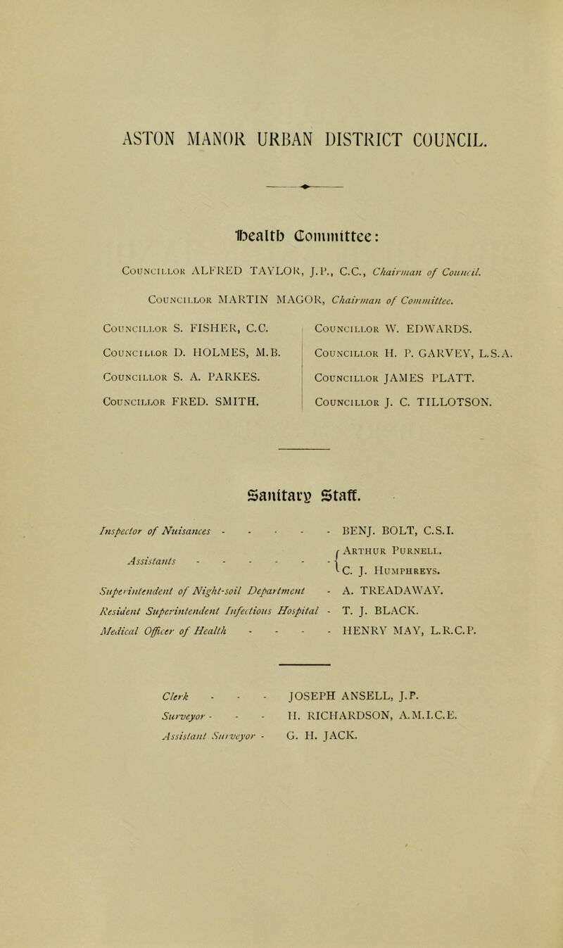 IF^ealtb (Tominittee: TAVLOU, J.r., C.C., Chairman of Coumil. MAGOR, Chairman of Commiltec. CouNcii.LOK ALFRED Councillor MARTIN Councillor S. FISHER, C.C. CouNCiLi.oR D. HOLMES, M.B Councillor S. A. PARKES. Councillor FRED. SMITH. Councillor W. EDWARDS. Councillor H. P. GARVEY, L.S.A. Councillor JAMES PLATT. Councillor J. C. TILLOTSON. Sanltaii? Staff. Inspector of Nuisances ----- BENJ. BOLT, C.S.I. Assistants ----- Superintendent of Night-soil Department Resident Superintendent Infectious Hospital Medical Officer of Health c Arthur Purnell. *-C. J. Humphreys. - A. TREADAWAY. - T. J. BLACK. - HENRY MAY, L.R.C.P. Clerk Surveyor - JOSEPH ANSELL, J.P. H. RICHARDSON, A.M.I.C.E.