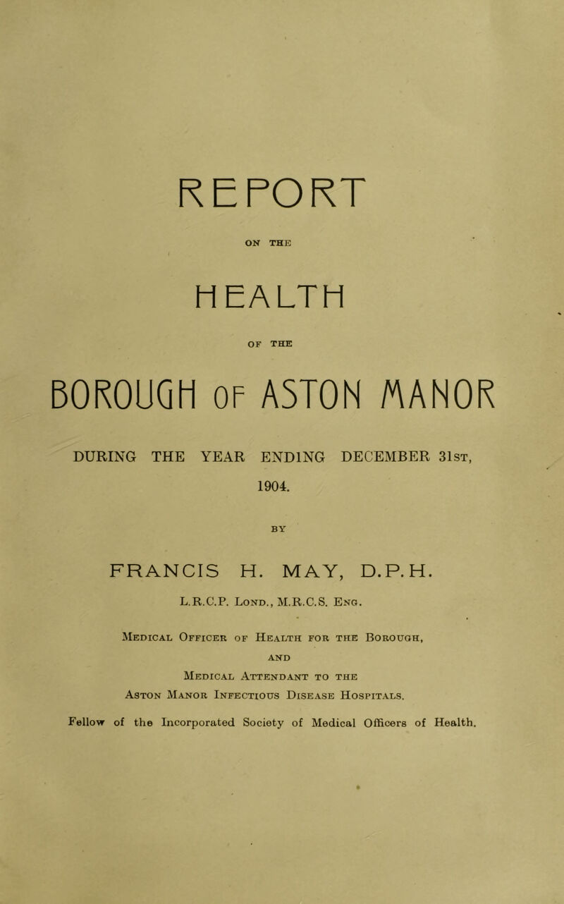 REPORT ON THE HEALTH OF THE BOROUGH OF ASTON /AANOR DURING THE YEAR ENDING DECEMBER 31st, 1904. FRANCIS H. MAY, D.P.H. L.R.C.P. Lond., M.R.C.S. Eng. Medical Officer of Health for the Borough, AND Medical Attendant to the Aston Manor Infectious Disease Hospit.als. Fellow of the Incorporated Society of Medical Officers of Health.